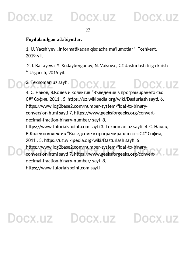                                                  23
Foydalanilgan adabiyotlar. 
1. U. Yaxshiyev ,,Informatikadan qisqacha ma’lumotlar ‘‘ Toshkent, 
2019-yil.
 2. I. Baltayeva, Y. Xudayberganov, N. Vaisova ,,C# dasturlash tiliga kirish
‘‘ Urganch, 2015-yil. 
3. Texnoman.uz sayti. 
4. C. Наков, В.Колев и колектив “Въведение в програмирането със 
C#” София, 2011 .  5. https://uz.wikipedia.org/wiki/Dasturlash sayti. 6. 
https://www.log2base2.com/number-system/float-to-binary-
conversion.html sayti 7. https://www.geeksforgeeks.org/convert-
decimal-fraction-binary-number/ sayti 8. 
https://www.tutorialspoint.com sayti 3.  Texnoman.uz sayti. 4. C. Наков,
В.Колев и колектив “Въведение в програмирането със C#” София, 
2011 .  5. https://uz.wikipedia.org/wiki/Dasturlash sayti. 6. 
https://www.log2base2.com/number-system/float-to-binary-
conversion.html sayti 7. https://www.geeksforgeeks.org/convert-
decimal-fraction-binary-number/ sayti 8. 
https://www.tutorialspoint.com sayti 