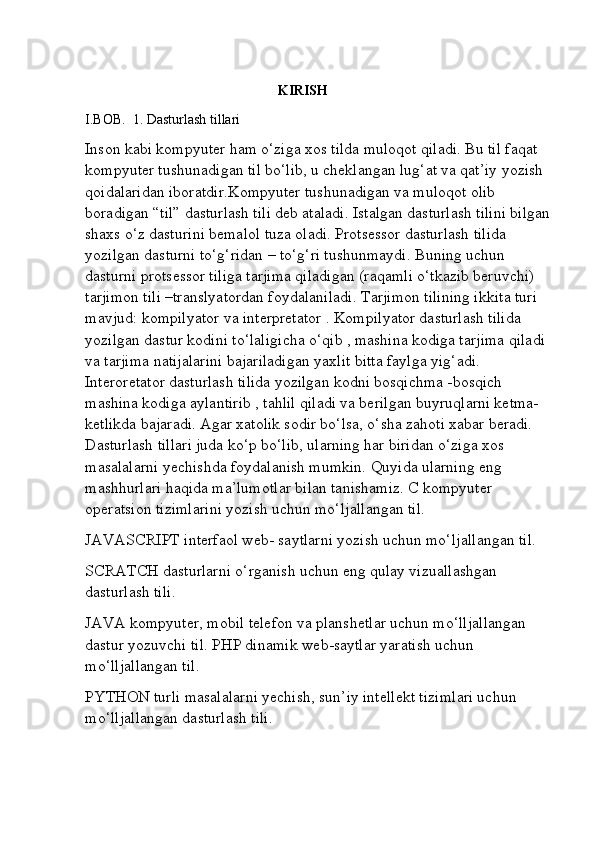                                                     
                                                        KIRISH  
I.BOB.  1. Dasturlash tillari
Inson kabi kompyuter ham o‘ziga xos tilda muloqot qiladi. Bu til faqat 
kompyuter tushunadigan til bo‘lib, u cheklangan lug‘at va qat’iy yozish 
qoidalaridan iboratdir.Kompyuter tushunadigan va muloqot olib 
boradigan “til” dasturlash tili deb ataladi. Istalgan dasturlash tilini bilgan
shaxs o‘z dasturini bemalol tuza oladi. Protsessor dasturlash tilida 
yozilgan dasturni to‘g‘ridan – to‘g‘ri tushunmaydi. Buning uchun 
dasturni protsessor tiliga tarjima qiladigan (raqamli o‘tkazib beruvchi) 
tarjimon tili –translyatordan foydalaniladi. Tarjimon tilining ikkita turi 
mavjud: kompilyator va interpretator . Kompilyator dasturlash tilida 
yozilgan dastur kodini to‘laligicha o‘qib , mashina kodiga tarjima qiladi 
va tarjima natijalarini bajariladigan yaxlit bitta faylga yig‘adi. 
Interoretator dasturlash tilida yozilgan kodni bosqichma -bosqich 
mashina kodiga aylantirib , tahlil qiladi va berilgan buyruqlarni ketma- 
ketlikda bajaradi. Agar xatolik sodir bo‘lsa, o‘sha zahoti xabar beradi. 
Dasturlash tillari juda ko‘p bo‘lib, ularning har biridan o‘ziga xos 
masalalarni yechishda foydalanish mumkin. Quyida ularning eng 
mashhurlari haqida ma’lumotlar bilan tanishamiz. C kompyuter 
operatsion tizimlarini yozish uchun mo‘ljallangan til. 
JAVASCRIPT interfaol web- saytlarni yozish uchun mo‘ljallangan til. 
SCRATCH dasturlarni o‘rganish uchun eng qulay vizuallashgan 
dasturlash tili. 
JAVA kompyuter, mobil telefon va planshetlar uchun mo‘lljallangan 
dastur yozuvchi til. PHP dinamik web-saytlar yaratish uchun 
mo‘lljallangan til. 
PYTHON turli masalalarni yechish, sun’iy intellekt tizimlari uchun 
mo‘lljallangan dasturlash tili.  