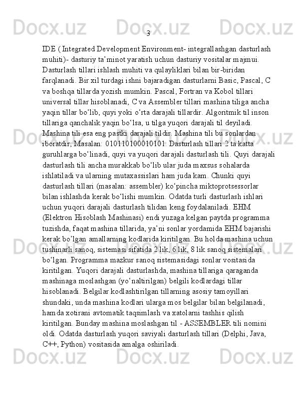                                                     3
IDE ( Integrated Development Environment- integrallashgan dasturlash 
muhiti)- dasturiy ta’minot yaratish uchun dasturiy vositalar majmui. 
Dasturlash tillari ishlash muhiti va qulayliklari bilan bir-biridan 
farqlanadi. Bir xil turdagi ishni bajaradigan dasturlarni Basic, Pascal, C 
va boshqa tillarda yozish mumkin. Pascal, Fortran va Kobol tillari 
universal tillar hisoblanadi, C va   Assembler tillari mashina tiliga ancha 
yaqin tillar bo‘lib, quyi yoki o‘rta darajali tillardir. Algoritmik til inson 
tillariga qanchalik yaqin bo‘lsa, u tilga yuqori darajali til deyiladi. 
Mashina tili esa eng pastki darajali tildir. Mashina tili bu sonlardan 
iboratdir, Masalan: 010110100010101. Dasturlash tillari 2 ta katta 
guruhlarga bo‘linadi, quyi va yuqori darajali dasturlash tili. Quyi darajali
dasturlash tili ancha murakkab bo‘lib ular juda maxsus sohalarda 
ishlatiladi va ularning mutaxassislari ham juda kam. Chunki quyi 
dasturlash tillari (masalan: assembler) ko‘pincha miktoprotsessorlar 
bilan ishlashda kerak bo‘lishi mumkin. Odatda turli dasturlash ishlari 
uchun yuqori darajali dasturlash tilidan keng foydalaniladi. EHM 
(Elektron Hisoblash Mashinasi) endi yuzaga kelgan paytda programma 
tuzishda, faqat mashina tillarida, ya’ni sonlar yordamida EHM bajarishi 
kerak bo’lgan amallarning kodlarida kiritilgan. Bu holda mashina uchun 
tushinarli sanoq, sistemasi sifatida 2 lik, 6 lik, 8 lik sanoq sistemalari 
bo‘lgan. Programma mazkur sanoq sistemasidagi sonlar vositasida 
kiritilgan. Yuqori darajali dasturlashda, mashina tillariga qaraganda 
mashinaga moslashgan (yo‘naltirilgan) belgili kodlardagi tillar 
hisoblanadi. Belgilar kodlashtirilgan tillarning asosiy tamoyillari 
shundaki, unda mashina kodlari ularga mos belgilar bilan belgilanadi, 
hamda xotirani avtomatik taqsimlash va xatolarni tashhis qilish 
kiritilgan. Bunday mashina moslashgan til - ASSEMBLER tili nomini 
oldi. Odatda dasturlash yuqori saviyali dasturlash tillari (Delphi, Java, 
C++, Python) vositasida amalga oshiriladi. 
                                                          