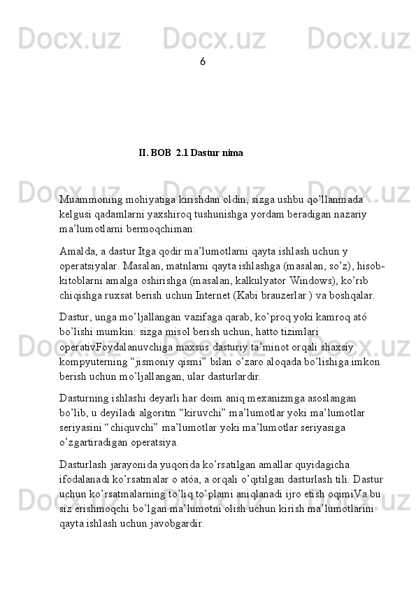                                               6
                                                   
                          II. BOB  2.1 Dastur nima 
Muammoning mohiyatiga kirishdan oldin, sizga ushbu qo’llanmada 
kelgusi qadamlarni yaxshiroq tushunishga yordam beradigan nazariy 
ma’lumotlarni bermoqchiman:
Amalda, a dastur Itga qodir ma’lumotlarni qayta ishlash uchun y  
operatsiyalar. Masalan, matnlarni qayta ishlashga (masalan, so’z), hisob-
kitoblarni amalga oshirishga (masalan, kalkulyator Windows), ko’rib 
chiqishga ruxsat berish uchun Internet (Kabi brauzerlar ) va boshqalar.
Dastur, unga mo’ljallangan vazifaga qarab, ko’proq yoki kamroq ató 
bo’lishi mumkin: sizga misol berish uchun, hatto tizimlari 
operativFoydalanuvchiga maxsus dasturiy ta’minot orqali shaxsiy 
kompyuterning “jismoniy qismi” bilan o’zaro aloqada bo’lishiga imkon 
berish uchun mo’ljallangan, ular dasturlardir.
Dasturning ishlashi deyarli har doim aniq mexanizmga asoslangan 
bo’lib, u deyiladi algoritm “kiruvchi” ma’lumotlar yoki ma’lumotlar 
seriyasini “chiquvchi” ma’lumotlar yoki ma’lumotlar seriyasiga 
o’zgartiradigan operatsiya.
Dasturlash jarayonida yuqorida ko’rsatilgan amallar quyidagicha 
ifodalanadi ko’rsatmalar o atóa, a orqali o’qitilgan dasturlash tili. Dastur 
uchun ko’rsatmalarning to’liq to’plami aniqlanadi ijro etish oqimiVa bu 
siz erishmoqchi bo’lgan ma’lumotni olish uchun kirish ma’lumotlarini 
qayta ishlash uchun javobgardir. 