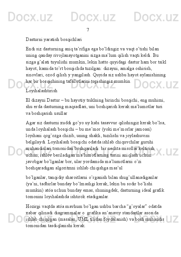                                                   7
Dasturni yaratish bosqichlari
Endi siz dasturning aniq ta’rifiga ega bo’ldingiz va vaqt o’tishi bilan 
uning qanday rivojlanayotganini sizga ma’lum qilish vaqti keldi. Bu 
sizga g’alati tuyulishi mumkin, lekin hatto quyidagi dastur ham bor tsikl 
hayot, kamida to’rt bosqichda tuzilgan: dizayni, amalga oshirish, 
sinovlari, ozod qilish y yangilash. Quyida siz ushbu hayot aylanishining 
har bir bosqichining tafsilotlarini topishingiz mumkin.
Loyihalashtirish
El dizayni Dastur – bu hayotiy tsiklning birinchi bosqichi, eng muhimi, 
shu erda dasturning maqsadlari, uni boshqarish kerak ma’lumotlar turi 
va boshqarish usullar
Agar siz dasturni xuddi go’yo uy kabi tasavvur qilishingiz kerak bo’lsa, 
unda loyihalash bosqichi – bu me’mor (yoki me’morlar jamoasi) 
loyihani qog’ozga chizib, uning shakli, tuzilishi va joylashuvini 
belgilaydi. Loyihalash bosqichi odatda ishlab chiquvchilar guruhi 
muhandislari tomonidan boshqariladi: bir nechta misollar keltirish 
uchun, ishlov beriladigan ma’lumotlarning turini aniqlash uchun 
javobgar bo’lganlar bor, ular yordamida ma’lumotlarni o’zi 
boshqaradigan algoritmni ishlab chiqishga mas’ul 
bo’lganlar, tanqidiy sharoitlarni o’rganish bilan shug’ullanadiganlar 
(ya’ni, tadbirlar bunday bo’lmasligi kerak, lekin bu sodir bo’lishi 
mumkin) atóa uchun bunday emas, shuningdek, dasturning ideal grafik 
tomonini loyihalashda ishtirok etadiganlar.
Hozirgi vaqtda atóa mavhum bo’lgan ushbu barcha “g’oyalar” odatda 
xabar qilinadi diagrammalar o  grafika an’anaviy standartlar asosida 
ishlab chiqilgan (masalan, UML tilidan foydalanish) va bosh muhandis 
tomonidan tasdiqlanishi kerak. 