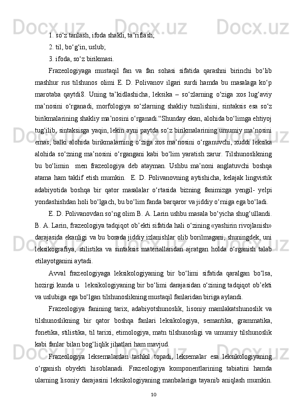 1. so‘z tanlash, ifoda shakli, ta’riflash;
2. til, bo‘g‘in, uslub;
3. ifoda, so‘z birikmasi.
Frazeologiyaga   mustaqil   fan   va   fan   sohasi   sifatida   qarashni   birinchi   bo‘lib
mashhur   rus   tilshunos   olimi   E.   D.   Polivanov   ilgari   surdi   hamda   bu   masalaga   ko‘p
marotaba   qaytdi8.   Uning   ta’kidlashicha,   leksika   –   so‘zlarning   o‘ziga   xos   lug‘aviy
ma’nosini   o‘rganadi,   morfologiya   so‘zlarning   shakliy   tuzilishini,   sintaksis   esa   so‘z
birikmalarining shakliy ma’nosini o‘rganadi.“Shunday ekan, alohida bo‘limga ehtiyoj
tug‘ilib, sintaksisga yaqin, lekin ayni paytda so‘z birikmalarining umumiy ma’nosini
emas,  balki  alohida birikmalarning o‘ziga  xos ma’nosini  o‘rganuvchi,  xuddi  leksika
alohida   so‘zning   ma’nosini   o‘rgangani   kabi   bo‘lim   yaratish   zarur.   Tilshunoslikning
bu   bo‘limin     men   frazeologiya   deb   atayman.   Ushbu   ma’noni   anglatuvchi   boshqa
atama   ham   taklif   etish   mumkin.     E.   D.   Polivanovning   aytishicha,   kelajak   lingvistik
adabiyotida   boshqa   bir   qator   masalalar   o‘rtasida   bizning   fanimizga   yengil-   yelpi
yondashishdan holi bo‘lgach, bu bo‘lim fanda barqaror va jiddiy o‘rniga ega bo‘ladi.
E. D. Polivanovdan so‘ng olim B. A. Larin ushbu masala bo‘yicha shug‘ullandi.
B. A. Larin, frazeologiya tadqiqot ob’ekti sifatida hali o‘zining «yashirin rivojlanish»
darajasida ekanligi va bu borada jiddiy izlanishlar olib borilmagani, shuningdek, uni
leksikografiya,   stilistika   va   sintaksis   materiallaridan   ajratgan   holda   o‘rganish   talab
etilayotganini aytadi.
Avval   frazeologiyaga   leksikologiyaning   bir   bo‘limi   sifatida   qaralgan   bo‘lsa,
hozirgi kunda u     leksikologiyaning bir bo‘limi darajasidan o‘zining tadqiqot ob’ekti
va uslubiga ega bo‘lgan tilshunoslikning mustaqil fanlaridan biriga aylandi.
Frazeologiya   fanining   tarix,   adabiyotshunoslik,   lisoniy   mamlakatshunoslik   va
tilshunoslikning   bir   qator   boshqa   fanlari   leksikologiya,   semantika,   grammatika,
fonetika, stilistika, til tarixi, etimologiya, matn tilshunosligi  va umumiy tilshunoslik
kabi fanlar bilan bog‘liqlik jihatlari ham mavjud.
Frazeologiya   leksemalardan   tashkil   topadi,   leksemalar   esa   leksikologiyaning
o‘rganish   obyekti   hisoblanadi.   Frazeologiya   komponentlarining   tabiatini   hamda
ularning  lisoniy   darajasini   leksikologiyaning  manbalariga  tayanib   aniqlash  mumkin.
10 