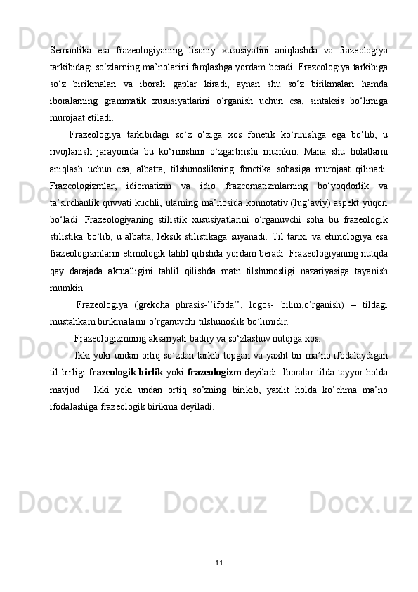 Semantika   esa   frazeologiyaning   lisoniy   xususiyatini   aniqlashda   va   frazeologiya
tarkibidagi so‘zlarning ma’nolarini farqlashga yordam beradi. Frazeologiya tarkibiga
so‘z   birikmalari   va   iborali   gaplar   kiradi,   aynan   shu   so‘z   birikmalari   hamda
iboralarning   grammatik   xususiyatlarini   o‘rganish   uchun   esa,   sintaksis   bo‘limiga
murojaat etiladi.
Frazeologiya   tarkibidagi   so‘z   o‘ziga   xos   fonetik   ko‘rinishga   ega   bo‘lib,   u
rivojlanish   jarayonida   bu   ko‘rinishini   o‘zgartirishi   mumkin.   Mana   shu   holatlarni
aniqlash   uchun   esa,   albatta,   tilshunoslikning   fonetika   sohasiga   murojaat   qilinadi.
Frazeologizmlar,   idiomatizm   va   idio   frazeomatizmlarning   bo‘yoqdorlik   va
ta’sirchanlik quvvati kuchli, ularning ma’nosida konnotativ (lug‘aviy) aspekt yuqori
bo‘ladi.   Frazeologiyaning   stilistik   xususiyatlarini   o‘rganuvchi   soha   bu   frazeologik
stilistika   bo‘lib,   u   albatta,   leksik   stilistikaga   suyanadi.   Til   tarixi   va   etimologiya   esa
frazeologizmlarni etimologik tahlil qilishda yordam beradi. Frazeologiyaning nutqda
qay   darajada   aktualligini   tahlil   qilishda   matn   tilshunosligi   nazariyasiga   tayanish
mumkin.
        Frazeologiya   (grekcha   phrasis-’’ifoda’’,   logos-   bilim,o’rganish)   –   tildagi
mustahkam birikmalarni o’rganuvchi tilshunoslik bo’limidir.
Frazeologizmning aksariyati badiiy va s о ‘zlashuv nutqiga xos.
Ikki yoki undan ortiq so’zdan tarkib topgan va yaxlit bir ma’no ifodalaydigan
til  birligi   frazeologik birlik   yoki   frazeologizm   deyiladi. Iboralar  tilda tayyor  holda
mavjud   .   Ikki   yoki   undan   ortiq   so’zning   birikib,   yaxlit   holda   ko’chma   ma’no
ifodalashiga frazeologik birikma deyiladi.
                           
11 