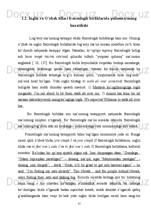 1.2.  Ingliz va O’zbek tillari frazeologik birliklarida polisemiyaning
kuzatilishi
                   Lug’aviy ma’noning taraqqiy etishi frazeologik birliklarga ham xos. Hozirgi
o’zbek va ingliz frazeologik birliklarida lug’aviy ma’no asosan  metafora yo’li  bilan
ko’chirish   natijasida   taraqqiy   etgan.   Masalan,   ko’ngliga   tegmoq   frazeologik   birligi
asli   biror   ovqat   tez-tez   iste’mol   qilinishi   tufayli   “yoqmay   qolmoq”   ma’nosini
anglatadi   [   26,   137].   Bu   frazeologik   birlik   keyinchalik   ovqatdan   boshqa   narsalarga,
shuningdek,   kishilarga   qarata   ham   ishlatilgan,   bunday   ko’chirish   natijasida   bu
frazeologik   birlikda   tabiatiga   to’g’ri   kelmay   qolib,   “yoqtirmaslik   hissi   uyg’ondi”
ma’nosi   hosil   bo’lgan.   Yoki   ingliz   tilidagi   to   walk   all   over   somebody   frazeologik
birligida   ham   xuddi   shunday   qarash   mavjud.   1)   Mastava   ko’ngillaringizga   tegib
yurgandir.   I’m   not   about   to   let   them   walk   all   over   me.   2)   Ammo   har   kuni   bir   xil
narsani takrorlayverish uning ko’ngliga tegdi. We expected Williams to walk all over
her.
        Bir   frazeologik   birlikka   xos   ma’noning   taraqqiyoti   natijasida   frazeologik
ma’noning   miqdori   o’zgaradi.   Bir   frazeologik   ma’no   asosida   ikkinchi   frazeologik
ma’noning tug’ilishi ikki xil hodisaga – polisemiyaga yoki omonimiyaga olib keladi. 
          Frazeologik   ma’noning   taraqqiyoti   bilan   tug’ilgan   omonimiya   juda   oz.   Bunga
misol qilib o’zbek tilida   joni chiqdi I   va   joni chiqdi II   frazeologik birliklarini, ingliz
tilida esa   to feel one’s oats I   va   to feel one’s oats   II frazeologik birliklarini keltirish
mumkin:   Bo’ridan   bir   qo’zini   ajratib   olgan   edi.   Joni   chiqmagan   ekan.   “Domlaga   :
“Odam   tuproqdan   yaratilgan”’   –   desang,   ma’qul,   agar   “Maymundan   yaralgan”,   -
desang,   joni   chiqadi”,   -   derdi.   “Gosh,   it’ll   be   great   to   get   into   harness   again”   –   he
said.   “I’m   feeling   my   oats   already”.   This   Novak…   and   the   people   behind   Novak,
were   feeling   their   oats   and   talking   big .   Birinchi   misolda   kishiga   xos   bir   holatning
nomi   rang   –   tus   jihatdan   bo’ladigan   o’xshashlik   asosida   ikkinchi   bir   holatga
ko’chirilgan:   kishi   o’lganida   badan   oqarishib   ketadi,   xuddi   shundat   o’zgarish   qattiq
g’azablanganda   ham   voqe   bo’ladi   yoki   ingliz   tilida   berilgan   misol   ham   rang-tus
12 