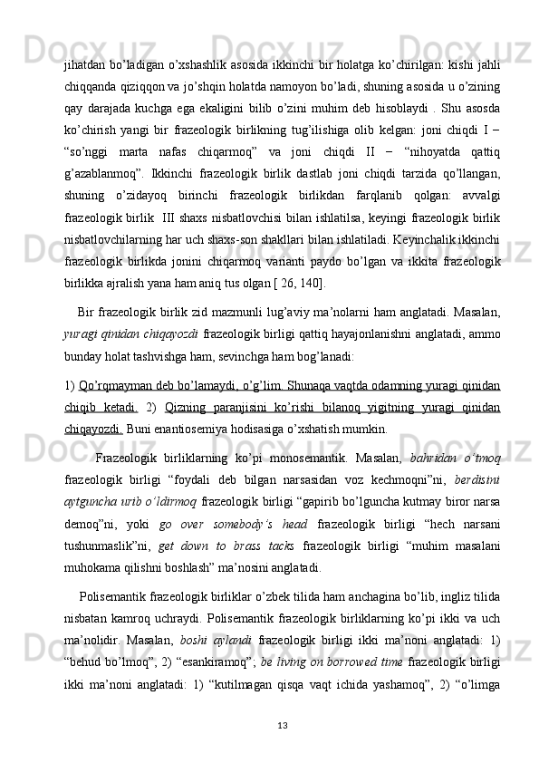 jihatdan bo’ladigan  o’xshashlik  asosida  ikkinchi  bir  holatga ko’chirilgan:  kishi  jahli
chiqqanda qiziqqon va jo’shqin holatda namoyon bo’ladi, shuning asosida u o’zining
qay   darajada   kuchga   ega   ekaligini   bilib   o’zini   muhim   deb   hisoblaydi   .   Shu   asosda
ko’chirish   yangi   bir   frazeologik   birlikning   tug’ilishiga   olib   kelgan:   joni   chiqdi   I   −
“so’nggi   marta   nafas   chiqarmoq”   va   joni   chiqdi   II   −   “nihoyatda   qattiq
g’azablanmoq”.   Ikkinchi   frazeologik   birlik   dastlab   joni   chiqdi   tarzida   qo’llangan,
shuning   o’zidayoq   birinchi   frazeologik   birlikdan   farqlanib   qolgan:   avvalgi
frazeologik birlik   III shaxs  nisbatlovchisi  bilan ishlatilsa, keyingi frazeologik birlik
nisbatlovchilarning har uch shaxs-son shakllari bilan ishlatiladi. Keyinchalik ikkinchi
frazeologik   birlikda   jonini   chiqarmoq   varianti   paydo   bo’lgan   va   ikkita   frazeologik
birlikka ajralish yana ham aniq tus olgan [ 26, 140].
     Bir  frazeologik birlik zid mazmunli  lug’aviy ma’nolarni  ham  anglatadi. Masalan,
yuragi qinidan chiqayozdi  frazeologik birligi qattiq hayajonlanishni anglatadi, ammo
bunday holat tashvishga ham, sevinchga ham bog’lanadi:
1)  Qo’rqmayman deb bo’lamaydi, o’g’lim. Shunaqa vaqtda odamning yuragi qinidan
chiqib   ketadi.   2)   Qizning   paranjisini   ko’rishi   bilanoq   yigitning   yuragi   qinidan
chiqayozdi.  Buni enantiosemiya hodisasiga o’xshatish mumkin.   
        Frazeologik   birliklarning   ko’pi   monosemantik.   Masalan,   bahridan   o’tmoq
frazeologik   birligi   “foydali   deb   bilgan   narsasidan   voz   kechmoqni”ni,   berdisini
aytguncha urib o’ldirmoq   frazeologik birligi “gapirib bo’lguncha kutmay biror narsa
demoq”ni,   yoki   go   over   somebody’s   head   frazeologik   birligi   “hech   narsani
tushunmaslik”ni,   get   down   to   brass   tacks   frazeologik   birligi   “muhim   masalani
muhokama qilishni boshlash” ma’nosini anglatadi.
     Polisemantik frazeologik birliklar o’zbek tilida ham anchagina bo’lib, ingliz tilida
nisbatan   kamroq   uchraydi.   Polisemantik   frazeologik   birliklarning   ko’pi   ikki   va   uch
ma’nolidir.   Masalan,   boshi   aylandi   frazeologik   birligi   ikki   ma’noni   anglatadi:   1)
“behud bo’lmoq”, 2)  “esankiramoq”;   be living on borrowed  time   frazeologik birligi
ikki   ma’noni   anglatadi:   1)   “kutilmagan   qisqa   vaqt   ichida   yashamoq”,   2)   “o’limga
13 