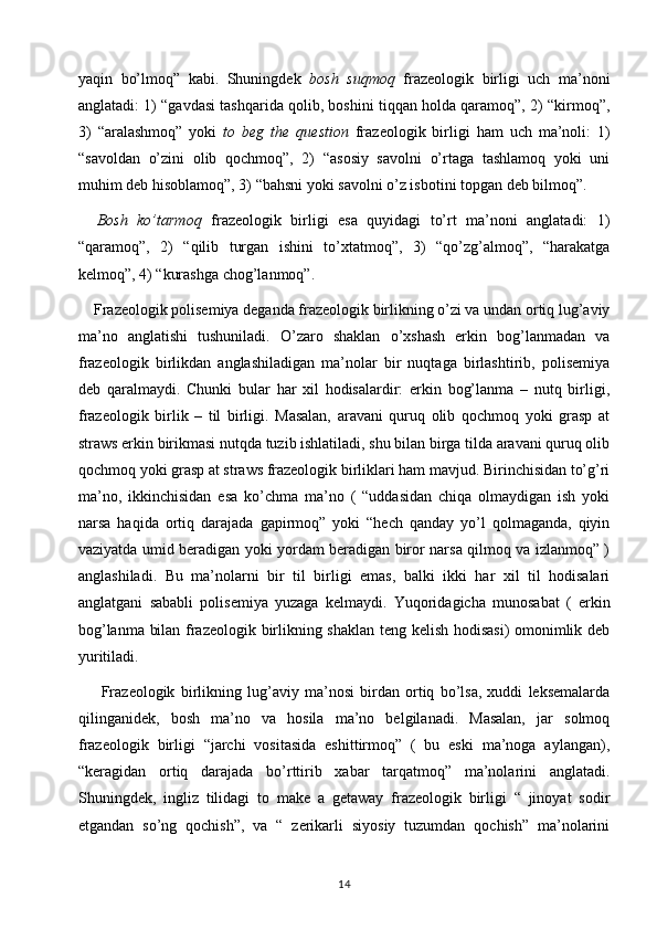 yaqin   bo’lmoq”   kabi.   Shuningdek   bosh   suqmoq   frazeologik   birligi   uch   ma’noni
anglatadi: 1) “gavdasi tashqarida qolib, boshini tiqqan holda qaramoq”, 2) “kirmoq”,
3)   “aralashmoq”   yoki   to   beg   the   question   frazeologik   birligi   ham   uch   ma’noli:   1)
“savoldan   o’zini   olib   qochmoq”,   2)   “asosiy   savolni   o’rtaga   tashlamoq   yoki   uni
muhim deb hisoblamoq”, 3) “bahsni yoki savolni o’z isbotini topgan deb bilmoq”. 
    Bosh   ko’tarmoq   frazeologik   birligi   esa   quyidagi   to’rt   ma’noni   anglatadi:   1)
“qaramoq”,   2)   “qilib   turgan   ishini   to’xtatmoq”,   3)   “qo’zg’almoq”,   “harakatga
kelmoq”, 4) “kurashga chog’lanmoq”. 
    Frazeologik polisemiya deganda frazeologik birlikning o’zi va undan ortiq lug’aviy
ma’no   anglatishi   tushuniladi.   O’zaro   shaklan   o’xshash   erkin   bog’lanmadan   va
frazeologik   birlikdan   anglashiladigan   ma’nolar   bir   nuqtaga   birlashtirib,   polisemiya
deb   qaralmaydi.   Chunki   bular   har   xil   hodisalardir:   erkin   bog’lanma   –   nutq   birligi,
frazeologik   birlik   –   til   birligi.   Masalan,   aravani   quruq   olib   qochmoq   yoki   grasp   at
straws erkin birikmasi nutqda tuzib ishlatiladi, shu bilan birga tilda aravani quruq olib
qochmoq yoki grasp at straws frazeologik birliklari ham mavjud. Birinchisidan to’g’ri
ma’no,   ikkinchisidan   esa   ko’chma   ma’no   (   “uddasidan   chiqa   olmaydigan   ish   yoki
narsa   haqida   ortiq   darajada   gapirmoq”   yoki   “hech   qanday   yo’l   qolmaganda,   qiyin
vaziyatda umid beradigan yoki yordam beradigan biror narsa qilmoq va izlanmoq” )
anglashiladi.   Bu   ma’nolarni   bir   til   birligi   emas,   balki   ikki   har   xil   til   hodisalari
anglatgani   sababli   polisemiya   yuzaga   kelmaydi.   Yuqoridagicha   munosabat   (   erkin
bog’lanma bilan frazeologik birlikning shaklan teng kelish hodisasi) omonimlik deb
yuritiladi. 
        Frazeologik   birlikning   lug’aviy   ma’nosi   birdan   ortiq   bo’lsa,   xuddi   leksemalarda
qilinganidek,   bosh   ma’no   va   hosila   ma’no   belgilanadi.   Masalan,   jar   solmoq
frazeologik   birligi   “jarchi   vositasida   eshittirmoq”   (   bu   eski   ma’noga   aylangan),
“keragidan   ortiq   darajada   bo’rttirib   xabar   tarqatmoq”   ma’nolarini   anglatadi.
Shuningdek,   ingliz   tilidagi   to   make   a   getaway   frazeologik   birligi   “   jinoyat   sodir
etgandan   so’ng   qochish”,   va   “   zerikarli   siyosiy   tuzumdan   qochish”   ma’nolarini
14 