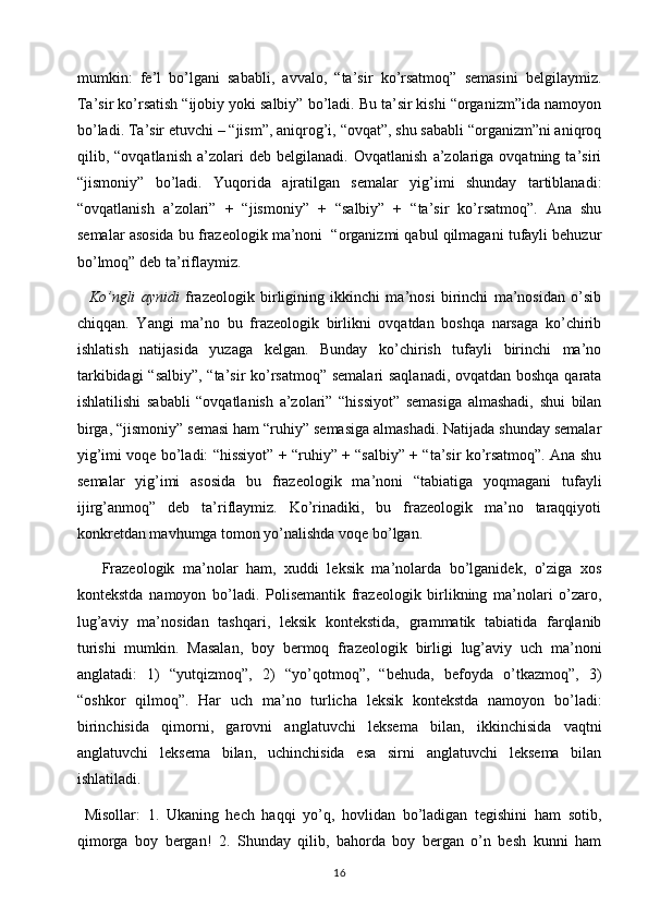 mumkin:   fe’l   bo’lgani   sababli,   avvalo,   “ta’sir   ko’rsatmoq”   semasini   belgilaymiz.
Ta’sir ko’rsatish “ijobiy yoki salbiy” bo’ladi. Bu ta’sir kishi “organizm”ida namoyon
bo’ladi. Ta’sir etuvchi – “jism”, aniqrog’i, “ovqat”, shu sababli “organizm”ni aniqroq
qilib,   “ovqatlanish   a’zolari   deb   belgilanadi.   Ovqatlanish   a’zolariga   ovqatning   ta’siri
“jismoniy”   bo’ladi.   Yuqorida   ajratilgan   semalar   yig’imi   shunday   tartiblanadi:
“ovqatlanish   a’zolari”   +   “jismoniy”   +   “salbiy”   +   “ta’sir   ko’rsatmoq”.   Ana   shu
semalar asosida bu frazeologik ma’noni  “organizmi qabul qilmagani tufayli behuzur
bo’lmoq” deb ta’riflaymiz.
    Ko’ngli   aynidi   frazeologik   birligining   ikkinchi   ma’nosi   birinchi   ma’nosidan   o’sib
chiqqan.   Yangi   ma’no   bu   frazeologik   birlikni   ovqatdan   boshqa   narsaga   ko’chirib
ishlatish   natijasida   yuzaga   kelgan.   Bunday   ko’chirish   tufayli   birinchi   ma’no
tarkibidagi “salbiy”, “ta’sir ko’rsatmoq” semalari saqlanadi, ovqatdan boshqa qarata
ishlatilishi   sababli   “ovqatlanish   a’zolari”   “hissiyot”   semasiga   almashadi,   shui   bilan
birga, “jismoniy” semasi ham “ruhiy” semasiga almashadi. Natijada shunday semalar
yig’imi voqe bo’ladi: “hissiyot” + “ruhiy” + “salbiy” + “ta’sir ko’rsatmoq”. Ana shu
semalar   yig’imi   asosida   bu   frazeologik   ma’noni   “tabiatiga   yoqmagani   tufayli
ijirg’anmoq”   deb   ta’riflaymiz.   Ko’rinadiki,   bu   frazeologik   ma’no   taraqqiyoti
konkretdan mavhumga tomon yo’nalishda voqe bo’lgan.
      Frazeologik   ma’nolar   ham,   xuddi   leksik   ma’nolarda   bo’lganidek,   o’ziga   xos
kontekstda   namoyon   bo’ladi.   Polisemantik   frazeologik   birlikning   ma’nolari   o’zaro,
lug’aviy   ma’nosidan   tashqari,   leksik   kontekstida,   grammatik   tabiatida   farqlanib
turishi   mumkin.   Masalan,   boy   bermoq   frazeologik   birligi   lug’aviy   uch   ma’noni
anglatadi:   1)   “yutqizmoq”,   2)   “yo’qotmoq”,   “behuda,   befoyda   o’tkazmoq”,   3)
“oshkor   qilmoq”.   Har   uch   ma’no   turlicha   leksik   kontekstda   namoyon   bo’ladi:
birinchisida   qimorni,   garovni   anglatuvchi   leksema   bilan,   ikkinchisida   vaqtni
anglatuvchi   leksema   bilan,   uchinchisida   esa   sirni   anglatuvchi   leksema   bilan
ishlatiladi. 
  Misollar:   1.   Ukaning   hech   haqqi   yo’q,   hovlidan   bo’ladigan   tegishini   ham   sotib,
qimorga   boy   bergan!   2.   Shunday   qilib,   bahorda   boy   bergan   o’n   besh   kunni   ham
16 
