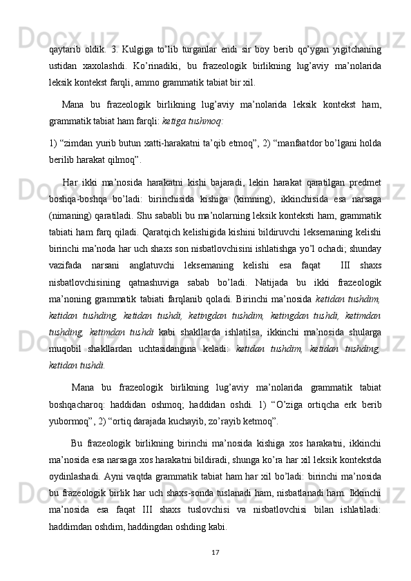 qaytarib   oldik.   3.   Kulgiga   to’lib   turganlar   endi   sir   boy   berib   qo’ygan   yigitchaning
ustidan   xaxolashdi.   Ko’rinadiki,   bu   frazeologik   birlikning   lug’aviy   ma’nolarida
leksik kontekst farqli, ammo grammatik tabiat bir xil. 
    Mana   bu   frazeologik   birlikning   lug’aviy   ma’nolarida   leksik   kontekst   ham,
grammatik tabiat ham farqli:  ketiga tushmoq:
1) “zimdan yurib butun xatti-harakatni ta’qib etmoq”, 2) “manfaatdor bo’lgani holda
berilib harakat qilmoq”.
      Har   ikki   ma’nosida   harakatni   kishi   bajaradi,   lekin   harakat   qaratilgan   predmet
boshqa-boshqa   bo’ladi:   birinchisida   kishiga   (kimning),   ikkinchisida   esa   narsaga
(nimaning) qaratiladi. Shu sababli bu ma’nolarning leksik konteksti ham, grammatik
tabiati ham farq qiladi. Qaratqich kelishigida kishini bildiruvchi leksemaning kelishi
birinchi ma’noda har uch shaxs son nisbatlovchisini ishlatishga yo’l ochadi; shunday
vazifada   narsani   anglatuvchi   leksemaning   kelishi   esa   faqat     III   shaxs
nisbatlovchisining   qatnashuviga   sabab   bo’ladi.   Natijada   bu   ikki   frazeologik
ma’noning   grammatik   tabiati   farqlanib   qoladi.   Birinchi   ma’nosida   ketidan   tushdim,
ketidan   tushding,   ketidan   tushdi,   ketingdan   tushdim,   ketingdan   tushdi,   ketimdan
tushding,   ketimdan   tushdi   kabi   shakllarda   ishlatilsa,   ikkinchi   ma’nosida   shularga
muqobil   shakllardan   uchtasidangina   keladi:   ketidan   tushdim,   ketidan   tushding,
ketidan tushdi. 
      Mana   bu   frazeologik   birlikning   lug’aviy   ma’nolarida   grammatik   tabiat
boshqacharoq:   haddidan   oshmoq;   haddidan   oshdi.   1)   “O’ziga   ortiqcha   erk   berib
yubormoq”, 2) “ortiq darajada kuchayib, zo’rayib ketmoq”. 
          Bu   frazeologik   birlikning   birinchi   ma’nosida   kishiga   xos   harakatni,   ikkinchi
ma’nosida esa narsaga xos harakatni bildiradi, shunga ko’ra har xil leksik kontekstda
oydinlashadi. Ayni vaqtda grammatik tabiat ham har xil bo’ladi: birinchi ma’nosida
bu frazeologik birlik har uch shaxs-sonda tuslanadi  ham, nisbatlanadi ham. Ikkinchi
ma’nosida   esa   faqat   III   shaxs   tuslovchisi   va   nisbatlovchisi   bilan   ishlatiladi:
haddimdan oshdim, haddingdan oshding kabi. 
17 