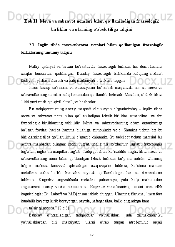 Bob II .  Meva va sabzavot nomlari bilan qo‘llaniladigan frazeologik
birliklar va ularning o‘zbek tiliga talqini
2.1.   Ingliz   tilida   meva-sabzavot   nomlari   bilan   qo‘llanilgan   frazeologik
birliklarning umumiy talqini 
Milliy   qadriyat   va   tarixni   ko‘rsatuvchi   frazeologik   birliklar   har   doim   hamma
xalqlar   tomonidan   qadrlangan.   Bunday   frazeologik   birliklarda   xalqning   mehnat
faoliyati, yashash sharoiti va xalq madaniyati o‘z aksini topgan. 
Inson   tashqi   ko‘rinishi   va   xususiyatini   ko‘rsatish   maqsadida   har   xil   meva   va
sabzavotlarning   nomlari   xalq   tomonidan   qo‘llanilib   kelinadi.   Masalan,   o‘zbek   tilida
“ikki yuzi misli qip-qizil olma”, va boshqalar. 
Bu   tadqiqotimizning   asosiy   maqsadi   oldin   aytib   o‘tganimizday   –   ingliz   tilida
meva   va   sabzavot   nomi   bilan   qo‘llaniladigan   leksik   birliklar   semantikasi   va   shu
frazeologik   birliklarning   tahlilidir.   Meva   va   sabzavotlarning   odam   organizmiga
bo‘lgan   foydasi   haqida   hamma   bilishiga   gumonimiz   yo‘q.   Shuning   uchun   biz   bu
birliklarning   tilda   qo‘llanilishini   o‘rganib   chiqamiz.   Bu   tadqiqot   uchun   material   bir
nechta   manbadan   olingan:   izohli   lug‘at,   ingliz   tili   so‘zlashuv   lug‘ati,   frazeologik
lug‘atlar, ingliz tili maqollari lug‘ati. Tadqiqot shuni ko‘rsatdiki, ingliz tilida meva va
sabzavotlarning   nomi   bilan   qo‘llanilgan   leksik   birliklar   ko‘p   ma’nolidir.   Ularning
to‘g‘ri   ma’nosi   tanovvul   qilinadigan   oziq-ovqatni   bildirsa,   ko‘chma   ma’nosi
metaforik   birlik   bo‘lib,   kundalik   hayotda   qo‘llaniladigan   har   xil   elementlarni
bildiradi.   Kognitiv   lingvistikada   metafora   polisemiya,   yoki   ko‘p   ma’nolilikni
anglatuvchi   asosiy   vosita   hisoblanadi.   Kognitiv   metaforaning   asosini   chet   ellik
kognitologlar Dj. Lakoff va M.Djonson ishlab chiqqan. Ularning fikricha, “metafora
kundalik hayotga kirib borayotgan paytda, nafaqat tilga, balki ongimizga ham 
ta’sir qilmoqda.” [2,c.3] 
Bunday   o‘tkaziladigan   tadqiqotlar   yo‘nalishlari   juda   xilma-xildir.Bu
yo‘nalishlardan   biri   shaxsiyatni   ularni   o‘rab   turgan   atrof-muhit   orqali
19 