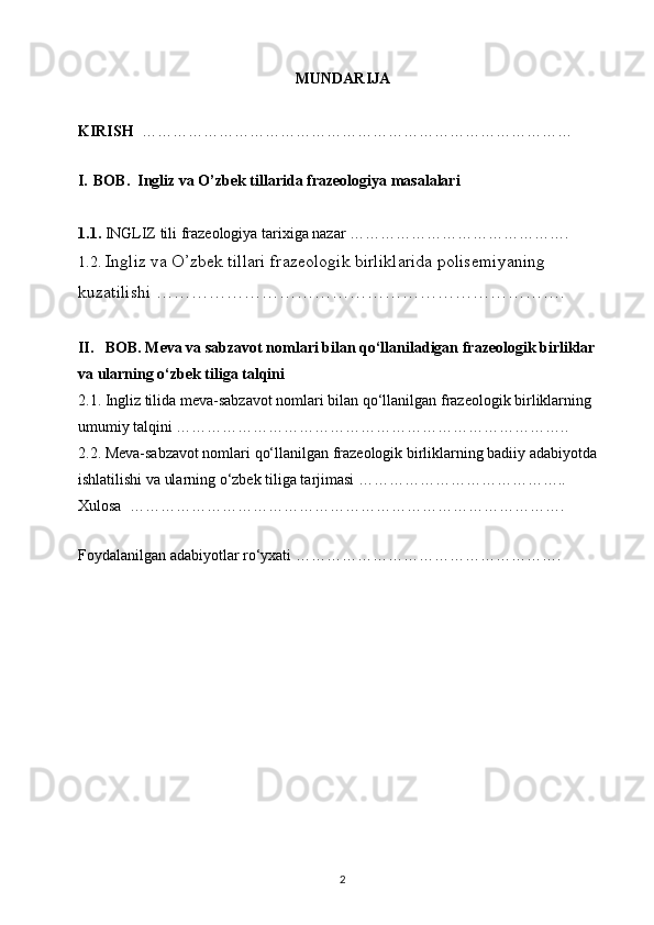 MUNDARIJA
KIRISH   …………………………………………………………………………
  
I. BOB.  Ingliz va O’zbek tillarida frazeologiya masalalari
1.1.  INGLIZ tili frazeologiya tarixiga nazar …………………………………….
1.2.  Ingliz va O’zbek tillari frazeologik birliklarida polisemiyaning 
kuzatilishi …………………………………………………………….
II.   BOB. Meva va sabzavot nomlari bilan qo‘llaniladigan frazeologik birliklar 
va ularning o‘zbek tiliga talqini 
2.1. Ingliz tilida meva-sabzavot nomlari bilan qo‘llanilgan frazeologik birliklarning 
umumiy talqini …………………………………………………………………..
2.2. Meva-sabzavot nomlari qo‘llanilgan frazeologik birliklarning badiiy adabiyotda 
ishlatilishi va ularning o‘zbek tiliga tarjimasi …………………………………..
Xulosa  ………………………………………………………………………….
 
Foydalanilgan adabiyotlar ro‘yxati …………………………………………….
                                                                   
2 
