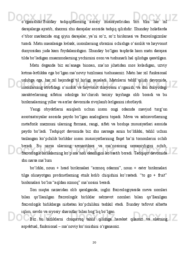 o‘rganishdir.Bunday   tadqiqotlarning   asosiy   xususiyatlridan   biri   tilni   har   xil
darajalarga ajratib, shaxsni shu darajalar asosida tadqiq qilishdir. Shunday holatlarda
e’tibor   markazida   eng   qiyin   darajalar,   ya’ni   so‘z,   so‘z   birikmasi   va   frazeologizmlar
turadi. Matn masalasiga kelsak, insonlarning obrazini ochishga o‘simlik va hayvonot
dunyosidan   juda   kam   foydalanishgan.   Shunday   bo‘lgan   taqdirda   ham   matn   darajasi
tilda bo‘ladigan muammolarning yechimini oson va tushunarli hal qilishga qaratilgan.
Matn   deganda   biz   an’anaga   binoan,   ma’no   jihatidan   mos   keladigan,   uzviy
ketma-ketlikka ega bo‘lgan ma’noviy tuzilmani tushunamiz. Matn har xil funksional
uslubga   ega,   har   xil   hajmdagi   til   birligi   sanaladi.   Matnlarni   tahlil   qilish   davomida,
insonlarning atrofidagi o‘simlik va hayvonot dunyosini o‘rganish, va shu dunyodagi
xarakterlarning   sifatini   odmlrga   ko‘chirish   tarixiy   tajribaga   olib   boradi   va   bu
birikmalarning yillar va asrlar davomida rivojlanib kelganini isbotlaydi. 
Yangi   obyektlarni   aniqlash   uchun   inson   ongi   odamda   mavjud   turg‘un
assotsiatsiyalar   asosida   paydo   bo‘lgan   analoglarni   topadi.   Meva   va   sabzavotlarning
metaforik   mazmuni   ularning   formasi,   rangi,   sifati   va   boshqa   xususiyatlari   asosida
paydo   bo‘ladi.   Tadqiqot   davomida   biz   shu   narsaga   amin   bo‘ldikki,   tahlil   uchun
tanlangan   ko‘pchilik   birliklar   inson   xususiyatlarining   faqat   ba’zi   tomonlarini   ochib
beradi.   Bu   narsa   ularning   semantikasi   va   ma’nosining   umumiyligini   ochib,
frazeologik birliklarning ko‘p ma’noli ekanligini ko‘rsatib beradi. Tadqiqot davomida
shu narsa ma’lum 
bo‘ldiki,   noun   +   head   birikmalari   “axmoq   odamni”,   noun   +   eater   birikmalari
tilga   olinayotgan   predmetlarning   etnik   kelib   chiqishini   ko‘rsatadi.   “to   go   +   fruit”
birikmalari bo‘lsa “aqldan ozmoq” ma’nosini beradi. 
Son   nuqtai   nazaridan   olib   qaralganda,   ingliz   frazeologiyasida   meva   nomlari
bilan   qo‘llanilgan   frazeologik   birliklar   sabzavot   nomlari   bilan   qo‘llanilgan
frazeologik   birliklarga   nisbatan   ko‘pchilikni   tashkil   etadi.   Bunday   tafovut   albatta
iqlim, savdo va siyosiy sharoitlar bilan bog‘liq bo‘lgan. 
Biz   bu   birliklarni   chuqurroq   tahlil   qilishga   harakat   qilamiz   va   ularning
aspektual, funksional – ma’noviy ko‘rinishini o‘rganamiz. 
20 