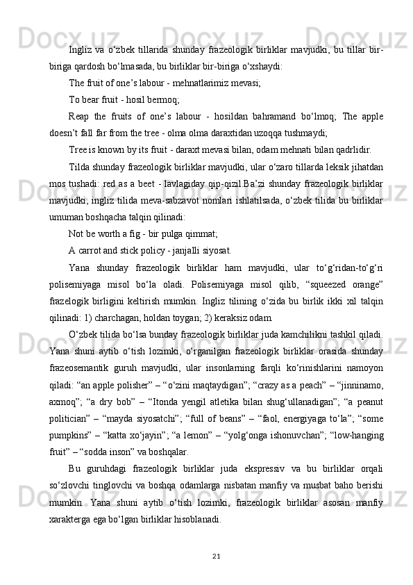 Ingliz   va   o‘zbek   tillarida   shunday   frazeologik   birliklar   mavjudki,   bu   tillar   bir-
biriga qardosh bo‘lmasada, bu birliklar bir-biriga o‘xshaydi: 
The fruit of one’s labour - mehnatlarimiz mevasi; 
To bear fruit - hosil bermoq; 
Reap   the   fruits   of   one’s   labour   -   hosildan   bahramand   bo‘lmoq;   The   apple
doesn’t fall far from the tree - olma olma daraxtidan uzoqqa tushmaydi; 
Tree is known by its fruit - daraxt mevasi bilan, odam mehnati bilan qadrlidir. 
Tilda shunday frazeologik birliklar mavjudki, ular o‘zaro tillarda leksik jihatdan
mos  tushadi:   red  as  a  beet  -  lavlagiday  qip-qizil.Ba’zi   shunday   frazeologik  birliklar
mavjudki, ingliz  tilida  meva-sabzavot  nomlari  ishlatilsada,   o‘zbek  tilida  bu birliklar
umuman boshqacha talqin qilinadi: 
Not be worth a fig - bir pulga qimmat; 
A carrot and stick policy - janjalli siyosat.
Yana   shunday   frazeologik   birliklar   ham   mavjudki,   ular   to‘g‘ridan-to‘g‘ri
polisemiyaga   misol   bo‘la   oladi.   Polisemiyaga   misol   qilib,   “squeezed   orange”
frazelogik   birligini   keltirish   mumkin.   Ingliz   tilining   o‘zida   bu   birlik   ikki   xil   talqin
qilinadi: 1) charchagan, holdan toygan; 2) keraksiz odam. 
O‘zbek tilida bo‘lsa bunday frazeologik birliklar juda kamchilikni tashkil qiladi.
Yana   shuni   aytib   o‘tish   lozimki,   o‘rganilgan   frazeologik   birliklar   orasida   shunday
frazeosemantik   guruh   mavjudki,   ular   insonlarning   farqli   ko‘rinishlarini   namoyon
qiladi: “an apple polisher” – “o‘zini maqtaydigan”; “crazy as a peach” – “jinninamo,
axmoq”;   “a   dry   bob”   –   “Itonda   yengil   atletika   bilan   shug‘ullanadigan”;   “a   peanut
politician”   –   “mayda   siyosatchi”;   “full   of   beans”   –   “faol,   energiyaga   to‘la”;   “some
pumpkins” – “katta xo‘jayin”; “a lemon” – “yolg‘onga ishonuvchan”; “low-hanging
fruit” – “sodda inson” va boshqalar. 
Bu   guruhdagi   frazeologik   birliklar   juda   ekspressiv   va   bu   birliklar   orqali
so‘zlovchi   tinglovchi   va  boshqa  odamlarga  nisbatan  manfiy va  musbat  baho  berishi
mumkin.   Yana   shuni   aytib   o‘tish   lozimki,   frazeologik   birliklar   asosan   manfiy
xarakterga ega bo‘lgan birliklar hisoblanadi. 
21 