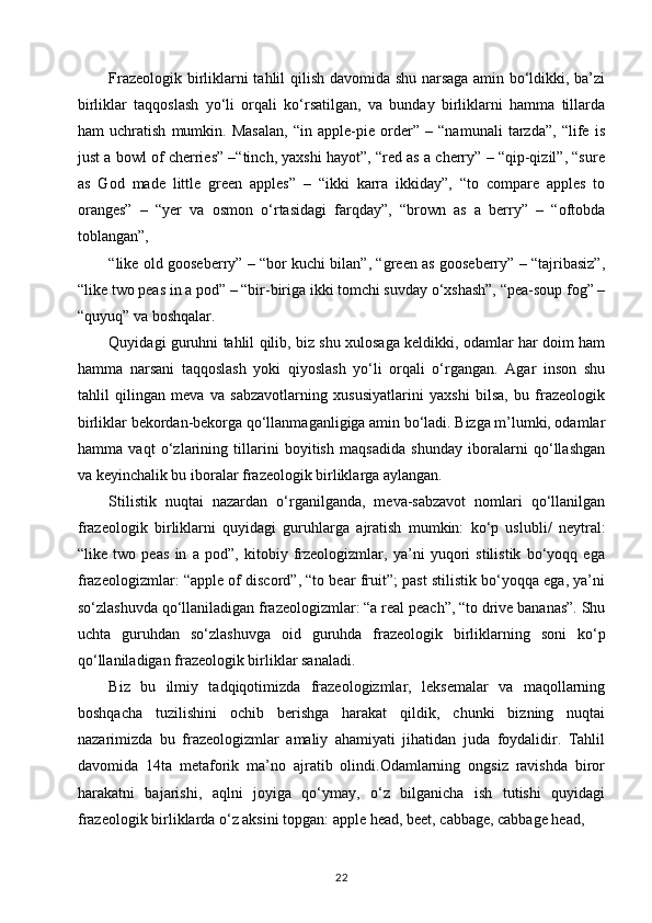 Frazeologik birliklarni tahlil qilish davomida shu narsaga amin bo‘ldikki, ba’zi
birliklar   taqqoslash   yo‘li   orqali   ko‘rsatilgan,   va   bunday   birliklarni   hamma   tillarda
ham   uchratish   mumkin.   Masalan,   “in   apple-pie   order”   –   “namunali   tarzda”,   “life   is
just a bowl of cherries” –“tinch, yaxshi hayot”, “red as a cherry” – “qip-qizil”, “sure
as   God   made   little   green   apples”   –   “ikki   karra   ikkiday”,   “to   compare   apples   to
oranges”   –   “yer   va   osmon   o‘rtasidagi   farqday”,   “brown   as   a   berry”   –   “oftobda
toblangan”, 
“like old gooseberry” – “bor kuchi bilan”, “green as gooseberry” – “tajribasiz”,
“like two peas in a pod” – “bir-biriga ikki tomchi suvday o‘xshash”, “pea-soup fog” –
“quyuq” va boshqalar. 
Quyidagi guruhni tahlil qilib, biz shu xulosaga keldikki, odamlar har doim ham
hamma   narsani   taqqoslash   yoki   qiyoslash   yo‘li   orqali   o‘rgangan.   Agar   inson   shu
tahlil   qilingan   meva   va   sabzavotlarning   xususiyatlarini   yaxshi   bilsa,   bu   frazeologik
birliklar bekordan-bekorga qo‘llanmaganligiga amin bo‘ladi. Bizga m’lumki, odamlar
hamma   vaqt   o‘zlarining   tillarini   boyitish   maqsadida   shunday   iboralarni   qo‘llashgan
va keyinchalik bu iboralar frazeologik birliklarga aylangan. 
Stilistik   nuqtai   nazardan   o‘rganilganda,   meva-sabzavot   nomlari   qo‘llanilgan
frazeologik   birliklarni   quyidagi   guruhlarga   ajratish   mumkin:   ko‘p   uslubli/   neytral:
“like   two   peas   in   a   pod”,   kitobiy   frzeologizmlar,   ya’ni   yuqori   stilistik   bo‘yoqq   ega
frazeologizmlar: “apple of discord”, “to bear fruit”; past stilistik bo‘yoqqa ega, ya’ni
so‘zlashuvda qo‘llaniladigan frazeologizmlar: “a real peach”, “to drive bananas”. Shu
uchta   guruhdan   so‘zlashuvga   oid   guruhda   frazeologik   birliklarning   soni   ko‘p
qo‘llaniladigan frazeologik birliklar sanaladi. 
Biz   bu   ilmiy   tadqiqotimizda   frazeologizmlar,   leksemalar   va   maqollarning
boshqacha   tuzilishini   ochib   berishga   harakat   qildik,   chunki   bizning   nuqtai
nazarimizda   bu   frazeologizmlar   amaliy   ahamiyati   jihatidan   juda   foydalidir.   Tahlil
davomida   14ta   metaforik   ma’no   ajratib   olindi.Odamlarning   ongsiz   ravishda   biror
harakatni   bajarishi,   aqlni   joyiga   qo‘ymay,   o‘z   bilganicha   ish   tutishi   quyidagi
frazeologik birliklarda o‘z aksini topgan: apple head, beet, cabbage, cabbage head, 
22 