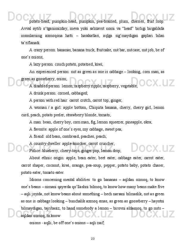 potato-head,   pumpkin-head,   pumpkin,   pea-brained,   plum,   cherries,   fruit   loop.
Avval   aytib   o‘tganimizday,   meva   yoki   sabzavot   nomi   va   “head”   birligi   birgalikda
insonlarning   axmoqona   hatti   –   harakatlari,   aqlga   sig‘maydigan   gaplari   bilan
ta’riflanadi.
A crazy person: bananas, banana truck, fruitcake, nut bar, nutcase, nut job, be of
one’s onions; 
A lazy person: couch potato, potatoed, kiwi; 
An experienced person: not as green as one is cabbage – looking, corn man, as
green as gooseberry, onion; 
A disabled person: lemon, raspberry ripple, raspberry, vegetable; 
A drunk person: corned, cabbaged; 
A person with red hair: carrot crotch, carrot top, ginger; 
A   woman   /   a   girl:   apple   bottom,   Chiquita   banana,   cherry,   cherry   girl,   lemon
curd, peach, potato peeler, strawberry blonde, tomato; 
A man: bean, cherry boy, corn man, fig, lemon squeezer, pineapple, okra; 
A favorite: apple of one’s eyes, my cabbage, sweet pea; 
A friend: old bean, cornbread, peaches, peach; 
A country-dweller: apple-knocker, carrot cruncher; 
Police: blueberry, cherry-tops, ginger pop, lemon drop; 
About   ethnic   origin:   apple,   bean   eater,   beet   eater,   cabbage   eater,   carrot   eater,
carrot   shaper,   coconut,   kiwi,   orange,   pea-soup,   pepper,   potato   baby,   potato   chaser,
potato eater, tomato eater. 
Idioms   concerning   mental   abilities:   to   go   bananas   –   aqldan   ozmoq,   to   know
one’s beans – nimani qayerda qo‘llashni bilmoq, to know how many beans make five
– aqli joyida, not know beans about something – hech narsani bilmaslik, not as green
as one is cabbage looking – bunchalik axmoq emas, as green as gooseberry – hayotni
bilmaydigan, tajribasiz,  to hand somebody a lemon – birovni  aldamoq, to go nuts –
aqldan ozmoq, to know 
onions - aqlli, be off one’s onions – aqli zaif; 
23 