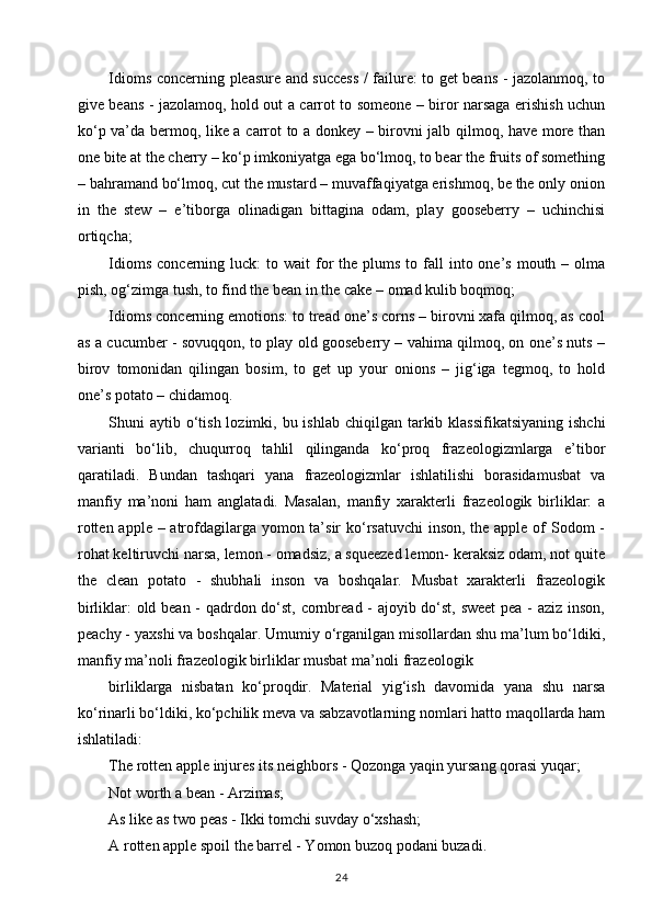Idioms concerning pleasure and success / failure: to get beans - jazolanmoq, to
give beans - jazolamoq, hold out a carrot to someone – biror narsaga erishish uchun
ko‘p va’da bermoq, like a carrot to a donkey – birovni jalb qilmoq, have more than
one bite at the cherry – ko‘p imkoniyatga ega bo‘lmoq, to bear the fruits of something
– bahramand bo‘lmoq, cut the mustard – muvaffaqiyatga erishmoq, be the only onion
in   the   stew   –   e’tiborga   olinadigan   bittagina   odam,   play   gooseberry   –   uchinchisi
ortiqcha; 
Idioms  concerning  luck:  to  wait  for   the plums  to  fall   into one’s  mouth –  olma
pish, og‘zimga tush, to find the bean in the cake – omad kulib boqmoq; 
Idioms concerning emotions: to tread one’s corns – birovni xafa qilmoq, as cool
as a cucumber - sovuqqon, to play old gooseberry – vahima qilmoq, on one’s nuts –
birov   tomonidan   qilingan   bosim,   to   get   up   your   onions   –   jig‘iga   tegmoq,   to   hold
one’s potato – chidamoq. 
Shuni  aytib o‘tish lozimki, bu ishlab  chiqilgan tarkib klassifikatsiyaning  ishchi
varianti   bo‘lib,   chuqurroq   tahlil   qilinganda   ko‘proq   frazeologizmlarga   e’tibor
qaratiladi.   Bundan   tashqari   yana   frazeologizmlar   ishlatilishi   borasidamusbat   va
manfiy   ma’noni   ham   anglatadi.   Masalan,   manfiy   xarakterli   frazeologik   birliklar:   a
rotten apple – atrofdagilarga yomon ta’sir ko‘rsatuvchi  inson, the apple of Sodom -
rohat keltiruvchi narsa, lemon - omadsiz, a squeezed lemon- keraksiz odam, not quite
the   clean   potato   -   shubhali   inson   va   boshqalar.   Musbat   xarakterli   frazeologik
birliklar: old bean - qadrdon do‘st, cornbread - ajoyib do‘st, sweet pea - aziz inson,
peachy - yaxshi va boshqalar. Umumiy o‘rganilgan misollardan shu ma’lum bo‘ldiki,
manfiy ma’noli frazeologik birliklar musbat ma’noli frazeologik 
birliklarga   nisbatan   ko‘proqdir.   Material   yig‘ish   davomida   yana   shu   narsa
ko‘rinarli bo‘ldiki, ko‘pchilik meva va sabzavotlarning nomlari hatto maqollarda ham
ishlatiladi: 
The rotten apple injures its neighbors - Qozonga yaqin yursang qorasi yuqar; 
Not worth a bean - Arzimas; 
As like as two peas - Ikki tomchi suvday o‘xshash; 
A rotten apple spoil the barrel - Yomon buzoq podani buzadi. 
24 