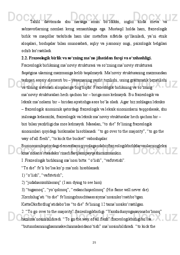Tahlil   davomida   shu   narsaga   amin   bo‘ldikki,   ingliz   tilida   meva   va
sabzavotlarning   nomlari   keng   semantikaga   ega.   Mustaqil   holda   ham,   frazeologik
birlik   va   maqollar   tarkibida   ham   ular   metafora   sifatida   qo‘llaniladi,   ya’ni   etnik
aloqalari,   boshqalar   bilan   munosabati,   aqliy   va   jismoniy   ongi,   psixologik   belgilari
ochib ko‘rsatiladi. 
2.2. Frazeologik birlik va so‘zning ma’no jihatidan farqi va o‘xshashligi. 
Frazeologik birlikning ma’noviy strukturasi va so‘zning ma’noviy strukturasi 
faqatgina ularning mazmuniga kelib taqalmaydi. Ma’noviy strukturaning mazmundan
tashqari asosiy elementi bu – yasamaning yaxlit tuzilishi, uning grammatik bezatilishi
va tilning sistemali aloqalariga bog‘liqdir. Frazeologik birlikning va so‘zning 
ma’noviy strukturalari hech qachon bir – biriga mos kelmaydi. Bu frazeologik va 
leksik ma’nolarni bir – biridan ajratishga asos bo‘la oladi. Agar biz xohlagan leksiko 
– frazeologik sinonimik qatordagi frazeologik va leksik sinonimlarni taqqoslasak, shu
xulosaga kelamizki, frazeologik va leksik ma’noviy strukturalar hech qachon bir – 
biri bilan yaxlitligicha mos kelmaydi. Masalan, “to die” fe’lining frazeologik 
sinonimlari quyidagi birikmalar hisoblanadi: “to go over to the majority”, “to go the 
way of all flesh”, “to kick the bucket” vaboshqalar.
Businonimikqatordagielementlarniqiyoslagandabizfrazeologikbirliklarvaularningleksi
kma’nolario‘rtasidako‘rinarlifarqlarnipayqashimizmumkin.
I .Frazeologik birlikning ma’nosi bitta: “o‘lish”, “vafotetish”. 
“To die” fe’li bo‘lsa ko‘p ma’noli hisoblanadi: 
1) “o‘lish”, “vafotetish”; 
2) “judahamxohlamoq” (I am dying to see him) 
3) “tugamoq”, “yo‘qolmoq”, “esdanchiqarilmoq” (His fame will never die). 
Xornbilug‘ati “to die” fe’liningshuuchtaasosiyma’nosiniko‘rsatibo‘tgan. 
KattaOksfordlug‘atidabo‘lsa “to die” fe’lining 12 tama’nosiko‘rsatilgan. 
2. “To go over to the majority” frazeologikbirligi “Yaxshidunyogaravonabo‘lmoq” 
hazilma’nosinibildiradi. “To go the way of all flesh” frazeologikbirligibo‘lsa 
“butunolamninghammakechinmalaridano‘tish” ma’nosinibildiradi. “to kick the 
25 