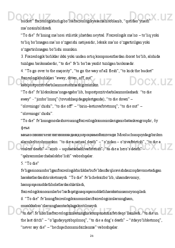 bucket” frazeologikbirligibo‘lsafrazeologikyasamahisoblanib, “qutidao‘ynash” 
ma’nosinibildiradi. 
“To die” fe’lining ma’nosi stilistik jihatdan neytral. Frazeologik ma’no – to‘liq yoki 
to‘liq bo‘lmagan ma’no o‘zgarishi natijasidir, leksik ma’no o‘zgartirilgan yoki 
o‘zgartirilmagan bo‘lishi mumkin. 
3. Frazeologik birliklar ikki yoki undan ortiq komponentlardan iborat bo‘lib, alohida 
tuzilgan birikmalardir, “to die” fe’li bo‘lsa yaxlit tuzilgan birikmadir. 
4. “To go over to the majority”, “to go the way of all flesh”, “to kick the bucket” 
frazeologikbirliklari “away, down, off, out” 
kabipostpozitivlarbilanmostushmasligimumkin.
“To die” fe’lileksikma’nogaegabo‘lib, bupostpozitivlarbilanmoslashadi: “to die 
away” - “jimbo‘lmoq” (tovushhaqidagapketganda); “to die down” – 
“olovningo‘chishi”; “to die off” – “birin–ketinvafotetmoq”; “to die out” – 
“olovningo‘chishi”. 
“To die” fe’liningmoslashuviuningfrazeologiksinonimlariganisbatankengroqdir,  бу  
феъл  
маъносинингкенглигиниянадаяққолроқнамойишэтади .Misoluchunquyidagibirikm
alarnikeltirishmumkin: “to die a natural death” – “o‘zidan – o‘zivafotetish”, “to die a 
violent death” – “azob – uqubatsabablivafotetish”; “to die a hero’s death” – 
“qahramonlarchahalokbo‘lish” vaboshqalar. 
5. “To die” 
fe’ligasinonimbo‘lganfrazeologikbirliklarbufe’ldanfarqliravishdauzoqdavometadigan
harakatlardaishtiroketmaydi. “To die” fe’licheksizbo‘lib, uhamdavomiy, 
hamqisqamuddatliholatlardaishlatiladi, 
frazeologiksinonimlarbo‘lsafaqatginaqisqamuddatliharakatninamoyonqiladi. 
6. “To die” fe’liningfrazeologiksinonimlarifrazeologizmlarningham, 
murakkabso‘zlarninghamtarkibigakiritilmaydi. 
“to die” fe’libo‘lsafrazeologizmlarningbirkomponentisifatidaqo‘llaniladi: “to die in 
the last ditch” – “o‘lgudayqotibqolmoq”, “to die a dog’s death” – “itdayo‘libketmoq”,
“never say die” – “hechqachonumidsizlanma” vaboshqalar. 
26 