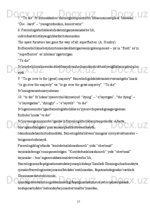 7. “To die” fe’limurakkabso‘zlarningkomponentibo‘libhamxizmatqiladi. Masalan: 
“Die - hard” – “yuragitoshodam, konservator”.
8. Frazeologikbirliklaralohidatuzilganyasamalarbo‘lib, 
individualstilistikyangiliklarkiritishmumkin: 
The spare furniture has gone the way of all superfluities. (A. Huxley) 
Bufrazeobirlikmebeljihoziborasidaishlatilganvaoxirgikomponent – ya’ni “flesh” so‘zi
“superfluities” so‘zibilano‘zgartirilgan. 
“To die” 
fe’limebeljihoziborasidaishlatilmaydivauhechqandaystrukturalyangiliklarniqabulqilm
aydi.
9. “To go over to the (great) majority” frazeobirligiikkitakvantativvariantgabo‘linadi: 
“to go over the majority” va “to go over the great majority”. “To die” 
fe’liningvariantimavjudemas.
10. “to die” fe’lidaso‘zyasovchiildizmavjud: “dying” – “o‘layotgan”, “the dying” – 
“o‘layotganlar”, “dyingly” – “o‘layotib”. “to die” 
fe’ligasinonimbo‘lganfrazeologikbirliklarso‘zyasovchiparadigmagaegaemas. 
Bizbubo‘limda “to die” 
fe’linivaungasinonimbo‘lganba’zifrazeologikbirliklarnitaqqosladik. Albatta, 
buo‘rganishbizgako‘pnarsanianiqlashtiribberaolmaydi, 
lekinshundahambiztushundikki, frazeologikbirlikvaso‘zningma’noviystrukturasibir – 
birigamostushmaydi. 
Frazeologiklug‘atlarda “kontekstualalmashinuvli” yoki “obertonal” 
tarjimalarkengo‘rinniqamrabolgan. “Kontekstualalmashinuvli” yoki “obertonal” 
tarjimalar – buo‘zigaxosokkazionalekvivalentbo‘lib, 
frazeologizmnifaqatginabirmatndatarjimaqilishdaqo‘llaniladi.Shuninguchunbundayta
rjimalarfrazeologizmtarjimasisifatidako‘rsatilmasdan, faqatmatndaginako‘rsatiladi. 
Shuninazardatutishlozimki, 
quyidagiekvivalentningokkazionalligifaqatginamatnxususiyatiorqalianiqlanadi, 
boshqamatndabo‘lsabundaytarjimaobertonalbo‘lmasdan, 
27 