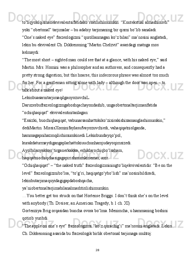 to‘liqyokiqismanekvivalentsifatidako‘rsatilishimumkin. “Kontekstual almashinuvli” 
yoki “obertonal” tarjimalar – bu adabiy tarjimaning bir qismi bo‘lib sanaladi. 
“One’s naked eye” frazeologizmi “qurollanmagan ko‘z bilan” ma’nosini anglatadi, 
lekin bu ekvivalent Ch. Dikkensning “Martin Chelzvit” asaridagi matnga mos 
kelmaydi:
“The most short – sighted man could see that at a glance, with his naked eye,” said 
Martin. Mrs. Homini was a philosopher and an authoress, and consequently had a 
pretty strong digestion; but this hoarse, this indecorous phrase was almost too much 
for her. For a gentleman sitting alone with lady – although the door was open – to 
talk about a naked eye! 
LekinbuasarnitarjimaqilganyozuvchiL. 
Daruzesbufrazeologizmgaboshqachayondashib, ungaobertonaltarjimasifatida 
“ochiqhaqiqat” ekvivalentinitanlagan: 
“Essizki, buochiqhaqiqat, vabunarsanihattokiko‘zixirakishixamanglashimumkin,” 
dediMartin. MissisXominifaylasufvayozuvchiedi, vahaqiqatniolganda, 
hammagapnihazmqilishimumkinedi.Lekinbundayqo‘pol, 
kurakdaturmaydigangaplarhattokiuuchunhamjudayoqimsizedi. 
Ayolbilanyakkao‘tirganerkakka, eshiklarochiqbo‘lsaham, 
haqiqatniochiqchasigagapirishmumkinemas, axir. 
“Ochiqhaqiqat” – “the naked truth” frazeologizminingto‘liqekvivalentidir. “Be on the
level” frazeologizmibo‘lsa, “to‘g‘ri, haqiqatgo‘ybo‘lish” ma’nosinibildiradi, 
lekinbutarjimaquyidagigapdaboshqacha, 
ya’niobertonaltarjimabilanalmashtirilishimumkin. 
…You better get too struck on that Hortense Briggs. I don’t think she’s on the level 
with anybody.(Th. Dreiser, an American Tragedy, b.1 ch. XI) 
Gortenziya Brig orqasidan buncha ovora bo‘lma. Menimcha, u hammaning boshini 
qotirib yuribdi.
“The apple on one’s eye” frazeologizmi “ko‘z qorachig‘i” ma’nosini anglatadi. Lekin
Ch. Dikkensning asarida bu frazeologik birlik obertonal tarjimaga muhtoj: 
28 