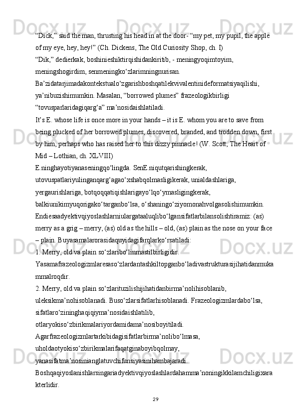 “Dick,” said the man, thrusting his head in at the door- “my pet, my pupil, the apple 
of my eye, hey, hey!” (Ch. Dickens, The Old Curiosity Shop, ch. I)
“Dik,” dedierkak, boshinieshiktirqishidankiritib, - meningyoqimtoyim, 
meningshogirdim, senmeningko‘zlarimningnurisan. 
Ba’zidatarjimadakontekstualo‘zgarishboshqatilekvivalentinideformatsiyaqilishi, 
ya’nibuzishimumkin. Masalan, “borrowed plumes” frazeologikbirligi 
“tovusparlaridagiqarg‘a” ma’nosidaishlatiladi. 
It’s E. whose life is once more in your hands – it is E. whom you are to save from 
being plucked of her borrowed plumes, discovered, branded, and trodden down, first 
by him, perhaps who has raised her to this dizzy pinnacle! (W. Scott, The Heart of 
Mid – Lothian, ch. XLVIII) 
E.ninghayotiyanaseningqo‘lingda. SenE.niqutqarishingkerak, 
utovuspatlariyulinganqarg‘agao‘xshabqolmasligikerak, unialdashlariga, 
yergaurishlariga, botqoqqatiqishlarigayo‘lqo‘ymasligingkerak, 
balkiunikimyuqorigako‘targanbo‘lsa, o‘shaningo‘ziyomonahvolgasolishimumkin. 
Endiesaadyektivqiyoslashlarniulargataaluqlibo‘lgansifatlarbilansolishtiramiz: (as) 
merry as a grig – merry, (as) old as the hills – old, (as) plain as the nose on your face 
– plain. Buyasamalarorasidaquyidagifarqlarko‘rsatiladi: 
1. Merry, old va plain so‘zlaribo‘linmastilbirligidir. 
Yasamafrazeologizmlaresaso‘zlardantashkiltopganbo‘ladivastrukturasijihatidanmuka
mmalroqdir. 
2. Merry, old va plain so‘zlarituzilishijihatidanbirma’nolihisoblanib, 
uleksikma’nohisoblanadi. Buso‘zlarsifatlarhisoblanadi. Frazeologizmlardabo‘lsa, 
sifatlaro‘zininghaqiqiyma’nosidaishlatilib, 
otlaryokiso‘zbirikmalariyordamidama’nosiboyitiladi. 
Agarfrazeologizmlartarkibidagisifatlarbirma’nolibo‘lmasa, 
uholdaotyokiso‘zbirikmalarifaqatginaboyibqolmay, 
yanasifatma’nosinianglatuvchifunsiyasinihambajaradi.
Boshqaqiyoslanishlarsingariadyektivqiyoslashlardahamma’noningikkilamchiligixara
kterlidir. 
29 
