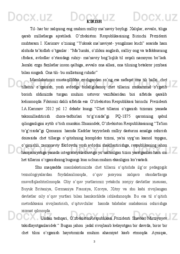 KIRISH
Til- har bir xalqning eng muhim milliy ma’naviy boyligi. Xalqlar, avvalo, tiliga
qarab   millatlarga   ajratiladi.   O’zbekiston   Respublikasining   Birinchi   Prezidenti
muhtaram   I.   Karimov   o’zining   “Yuksak   ma’naviyat-   yengilmas   kuch”   asarida   ham
alohida ta’kidlab o’tganlar : “Ma’lumki, o’zlikni anglash, milliy ong va tafakkurning
ifodasi,   avlodlar   o’rtasidagi   ruhiy-   ma’naviy   bog’liqlik   til   orqali   namoyon   bo’ladi.
Jamiki ezgu fazilatlar inson qalbiga, avvalo ona allasi, ona tilining betakror jozibasi
bilan singadi. Ona tili- bu millatning ruhidir”
Mamlakatimiz   mustaqillikka   erishgandan   so’ng   esa   nafaqat   ona   tili   balki,   chet
tillarini   o’rganish,   yosh   avlodga   bolaligidanoq   chet   tillarini   mukammal   o’rgatib
borish   oldimizda   turgan   muhim   ustuvor   vazifalaridan   biri   sifatida   qaralib
kelinmoqda. Fikrimiz dalili sifatida esa   O‘zbekiston Respublikasi birinchi  Prezidenti
I.A.Karimov   2012   yil   12   dekabr   kungi   “Chet   tillarini   o‘rganish   tizimini   yanada
takomillashtirish     chora-tadbirlari   to‘g‘risida”gi     PQ-1875   qarorining   qabul
qilinganligini aytib o’tish mumkin.Shunindek, O‘zbekiston Respublikasining “Ta'lim
to’g‘risida”gi   Qonunini     hamda   Kadrlar   tayyorlash   milliy   dasturini   amalga   oshirish
doirasida   chet   tillarga   o‘qitishning   kompleks   tizimi,   ya'ni   uyg‘un   kamol   topgan,
o‘qimishli, zamonaviy fikrlovchi yosh avlodni shakllantirishga, respublikaning jahon
hamjamiyatiga yanada integratsiyalashuviga yo‘naltirilgan tizim yaratganlari ham cni
het tillarini o’rganishning bugungi kun uchun muhim ekanligini ko’rsatadi.
    Shu   maqsadda   mamlakatimizda   chet   tillarni   o‘qitishda   ilg‘or   pedagogik
texnologiyalardan   foydalanilmoqda,   o‘quv   jarayoni   xalqaro   standartlarga
muvofiqlashtirilmoqda.   Oliy   o’quv   yurtlarimiz   yetakchi   xorijiy   davlatlar   xususan,
Buyuk   Britaniya,   Germaniya   Fransiya,   Koreya,   Xitoy   va   shu   kabi   rivojlangan
davlatlar   oily   o’quv   yurtlari   bilan   hamkorlikda   ishlashmoqda.   Bu   esa   til   o‘qitish
metodikasini   rivojlantirish,   o‘qituvchilar     hamda   talabalar   malakasini   oshirishga
xizmat qilmoqda.  
                        Undan   tashqari,   O’zbekistonRespublikasi   Prizidenti   Shavkat   Mirziyoyev
takidlayotganlaridek “ Bugun jahon   jadal rivojlanib kelayotgan bir davrda, biror bir
chet   tilini   o’rganish   hayotimizda   muhim   ahamiyat   kasb   etmoqda.   Ayniqsa,
3 