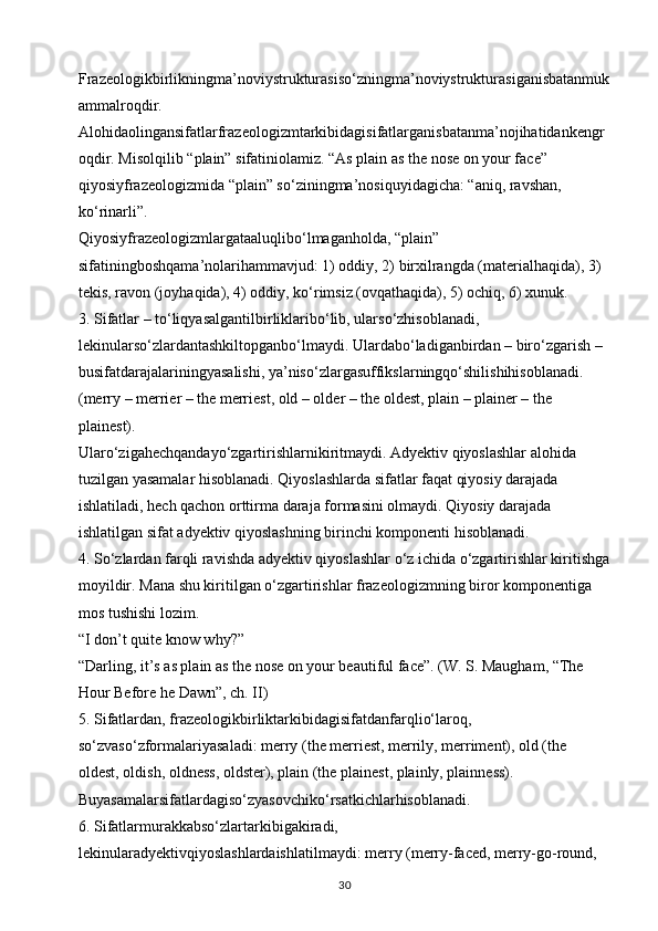 Frazeologikbirlikningma’noviystrukturasiso‘zningma’noviystrukturasiganisbatanmuk
ammalroqdir. 
Alohidaolingansifatlarfrazeologizmtarkibidagisifatlarganisbatanma’nojihatidankengr
oqdir. Misolqilib “plain” sifatiniolamiz. “As plain as the nose on your face” 
qiyosiyfrazeologizmida “plain” so‘ziningma’nosiquyidagicha: “aniq, ravshan, 
ko‘rinarli”.
Qiyosiyfrazeologizmlargataaluqlibo‘lmaganholda, “plain” 
sifatiningboshqama’nolarihammavjud: 1) oddiy, 2) birxilrangda (materialhaqida), 3) 
tekis, ravon (joyhaqida), 4) oddiy, ko‘rimsiz (ovqathaqida), 5) ochiq, 6) xunuk. 
3. Sifatlar – to‘liqyasalgantilbirliklaribo‘lib, ularso‘zhisoblanadi, 
lekinularso‘zlardantashkiltopganbo‘lmaydi. Ulardabo‘ladiganbirdan – biro‘zgarish – 
busifatdarajalariningyasalishi, ya’niso‘zlargasuffikslarningqo‘shilishihisoblanadi. 
(merry – merrier – the merriest, old – older – the oldest, plain – plainer – the 
plainest). 
Ularo‘zigahechqandayo‘zgartirishlarnikiritmaydi. Adyektiv qiyoslashlar alohida 
tuzilgan yasamalar hisoblanadi. Qiyoslashlarda sifatlar faqat qiyosiy darajada 
ishlatiladi, hech qachon orttirma daraja formasini olmaydi. Qiyosiy darajada 
ishlatilgan sifat adyektiv qiyoslashning birinchi komponenti hisoblanadi. 
4. So‘zlardan farqli ravishda adyektiv qiyoslashlar o‘z ichida o‘zgartirishlar kiritishga
moyildir. Mana shu kiritilgan o‘zgartirishlar frazeologizmning biror komponentiga 
mos tushishi lozim.
“I don’t quite know why?” 
“Darling, it’s as plain as the nose on your beautiful face”. (W. S. Maugham, “The 
Hour Before he Dawn”, ch. II)
5. Sifatlardan, frazeologikbirliktarkibidagisifatdanfarqlio‘laroq, 
so‘zvaso‘zformalariyasaladi: merry (the merriest, merrily, merriment), old (the 
oldest, oldish, oldness, oldster), plain (the plainest, plainly, plainness). 
Buyasamalarsifatlardagiso‘zyasovchiko‘rsatkichlarhisoblanadi. 
6. Sifatlarmurakkabso‘zlartarkibigakiradi, 
lekinularadyektivqiyoslashlardaishlatilmaydi: merry (merry-faced, merry-go-round, 
30 