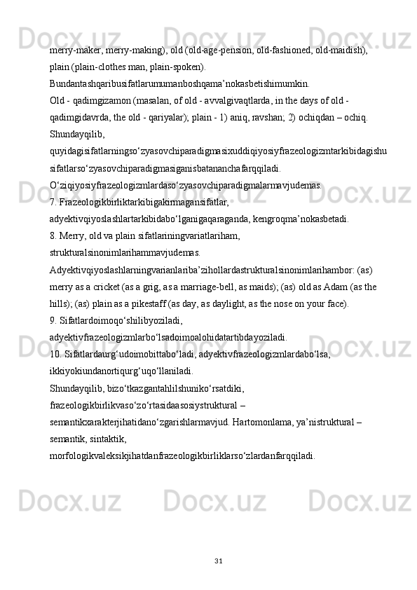 merry-maker, merry-making), old (old-age-pension, old-fashioned, old-maidish), 
plain (plain-clothes man, plain-spoken). 
Bundantashqaribusifatlarumumanboshqama’nokasbetishimumkin. 
Old - qadimgizamon (masalan, of old - avvalgivaqtlarda, in the days of old - 
qadimgidavrda, the old - qariyalar); plain - 1) aniq, ravshan; 2) ochiqdan – ochiq. 
Shundayqilib, 
quyidagisifatlarningso‘zyasovchiparadigmasixuddiqiyosiyfrazeologizmtarkibidagishu
sifatlarso‘zyasovchiparadigmasiganisbatananchafarqqiladi. 
O‘ziqiyosiyfrazeologizmlardaso‘zyasovchiparadigmalarmavjudemas. 
7. Frazeologikbirliktarkibigakirmagansifatlar, 
adyektivqiyoslashlartarkibidabo‘lganigaqaraganda, kengroqma’nokasbetadi. 
8. Merry, old va plain sifatlariningvariatlariham, 
strukturalsinonimlarihammavjudemas. 
Adyektivqiyoslashlarningvarianlariba’zihollardastrukturalsinonimlarihambor: (as) 
merry as a cricket (as a grig, as a marriage-bell, as maids); (as) old as Adam (as the 
hills); (as) plain as a pikestaff (as day, as daylight, as the nose on your face). 
9. Sifatlardoimoqo‘shilibyoziladi, 
adyektivfrazeologizmlarbo‘lsadoimoalohidatartibdayoziladi. 
10. Sifatlardaurg‘udoimobittabo‘ladi, adyektivfrazeologizmlardabo‘lsa, 
ikkiyokiundanortiqurg‘uqo‘llaniladi.
Shundayqilib, bizo‘tkazgantahlilshuniko‘rsatdiki, 
frazeologikbirlikvaso‘zo‘rtasidaasosiystruktural – 
semantikxarakterjihatidano‘zgarishlarmavjud.  Hartomonlama, ya’nistruktural – 
semantik, sintaktik, 
morfologikvaleksikjihatdanfrazeologikbirliklarso‘zlardanfarqqiladi.
31 