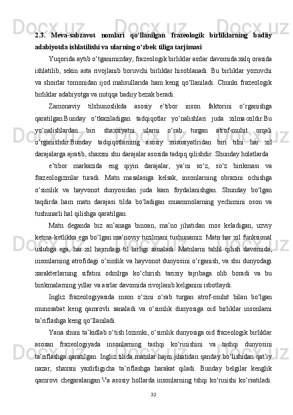 2.3.   Meva-sabzavot   nomlari   qo‘llanilgan   frazeologik   birliklarning   badiiy
adabiyotda ishlatilishi va ularning o‘zbek tiliga tarjimasi 
Yuqorida aytib o‘tganimizday, frazeologik birliklar asrlar davomida xalq orasida
ishlatilib,   sekin   asta   rivojlanib   boruvchi   birliklar   hisoblanadi.   Bu   birliklar   yozuvchi
va   shoirlar   tomonidan   ijod   mahsullarida   ham   keng   qo‘llaniladi.   Chunki   frazeologik
birliklar adabiyotga va nutqqa badiiy bezak beradi. 
Zamonaviy   tilshunoslikda   asosiy   e’tibor   inson   faktorini   o‘rganishga
qaratilgan.Bunday   o‘tkaziladigan   tadqiqotlar   yo‘nalishlari   juda   xilma-xildir.Bu
yo‘nalishlardan   biri   shaxsiyatni   ularni   o‘rab   turgan   atrof-muhit   orqali
o‘rganishdir.Bunday   tadqiqotlarning   asosiy   xususiyatlridan   biri   tilni   har   xil
darajalarga ajratib, shaxsni shu darajalar asosida tadqiq qilishdir. Shunday holatlarda 
e’tibor   markazida   eng   qiyin   darajalar,   ya’ni   so‘z,   so‘z   birikmasi   va
frazeologizmlar   turadi.   Matn   masalasiga   kelsak,   insonlarning   obrazini   ochishga
o‘simlik   va   hayvonot   dunyosidan   juda   kam   foydalanishgan.   Shunday   bo‘lgan
taqdirda   ham   matn   darajasi   tilda   bo‘ladigan   muammolarning   yechimini   oson   va
tushunarli hal qilishga qaratilgan. 
Matn   deganda   biz   an’anaga   binoan,   ma’no   jihatidan   mos   keladigan,   uzviy
ketma-ketlikka ega bo‘lgan ma’noviy tuzilmani tushunamiz. Matn har xil funksional
uslubga   ega,   har   xil   hajmdagi   til   birligi   sanaladi.   Matnlarni   tahlil   qilish   davomida,
insonlarning atrofidagi o‘simlik va hayvonot dunyosini o‘rganish, va shu dunyodagi
xarakterlarning   sifatini   odmlrga   ko‘chirish   tarixiy   tajribaga   olib   boradi   va   bu
birikmalarning yillar va asrlar davomida rivojlanib kelganini isbotlaydi. 
Ingliz   frazeologiyasida   inson   o‘zini   o‘rab   turgan   atrof-muhit   bilan   bo‘lgan
munosabat   keng   qamrovli   sanaladi   va   o‘simlik   dunyosiga   oid   birliklar   insonlarni
ta’riflashga keng qo‘llaniladi. 
Yana shuni ta’kidlab o‘tish lozimki, o‘simlik dunyosiga oid frazeologik birliklar
asosan   frazeologiyada   insonlarning   tashqi   ko‘rinishini   va   tashqi   dunyosini
ta’riflashga qaratilgan. Ingliz tilida matnlar hajm jihatidan qanday bo‘lishidan qat’iy
nazar,   shaxsni   yaxlitligicha   ta’riflashga   harakat   qiladi.   Bunday   belgilar   kenglik
qamrovi   chegaralangan.Va  asosiy   hollarda  insonlarning tshqi  ko‘rinishi  ko‘rsatiladi.
32 