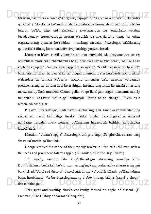 Masalan, “as red as a rose” (“Atirgulday qip-qizil”), “as red as a cherry” (“Olchaday
qip-qizil”). Misollarda ko‘rinib turishicha, matnlarda namoyish etilgan inson sifatlari
turg‘un   bo‘lib,   tilga   oid   leksikaning   rivojlanishiga   har   tomonlama   yordam
beradi.Bunday   xususiyatlarga   asosan   o‘simlik   va   mevalarning   rangi   va   odam
organizmining   qismlari   ko‘rsatiladi.   Insonlarga   nisbatan   frazeologik   birliklarning
qo‘llanilishi tilning kommunikativ rivojlanishiga yordam beradi.
Matnlarda   b’zan   shunday   tematik   birliklar   mavjudki,   ular   hayvonot   va   asosan
o‘simlik dunyosi bilan chambarchas bog‘liqdir. “As like as two peas”, “as like as an
apple to an apple”, “as like as an apple to an oyster”, “as like as an apple to a nut”
birikmalarini  misol  tariqasida  ko‘rib chiqish  mumkin.  Ba’zi  holatlarda  ikki  predmet
o‘rtasidagi   bir   hillikni   ko‘rsatsa,   ikkinchi   tomondan   ba’zi   misollar   yordamida
predmetlarning bir-biridan farqi ko‘rsatilgan. Insonlarning tashqi ko‘rinishi bilan rang
mavzusini qo‘llash mumkin. Chunki gullar va qo‘llanilgan ranglar insonlarni manfiy
tomonlarini   ko‘rsatish   uchun   qo‘llanilmaydi.   “Fresh   as   an   orange”,   “Fresh   as   a
lemon” va boshqalar. 
Biz o‘z ilmiy tadqiqotimizda ba’zi mashhur ingliz va Amerika yozuvchilarining
asarlaridan   misol   keltirishga   harakat   qildik.   Ingliz   frazeologiyasida   sabzavot
nomlariga   nisbatan   meva   nomlari   qo‘llanilgan   frazeologik   birliklar   ko‘pchilikni
tashkil etadi.
Masalan,   “Adam’s   apple”   frazeologik   birligi   o‘ziga   jalb   qiluvchi,   istarasi   issiq
shaxs ma’nosida qo‘llaniladi: 
George   entered   the   office   of   the   properly   broker,   a   little   bald,   old   man   with   a
thin neck and prominent Adam’s apple. (G. Gordon, “Let the Day Perish”) 
Jorj   uy-joy   savdosi   biln   shug‘ullanadigan   shaxsning   xonasiga   kirdi.
Ko‘rinishidan u boshi kal, bo‘yni uzun va ozg‘in, keng peshanali va istarasi issiq qari
bir chol edi.“Apple of discord” frazeologik birligi ko‘pchilik tillarda qo‘llaniladigan
birlik   hisoblanadi.   Va   bu   frazeologizmning   o‘zbek   tilidagi   talqini   “janjal   o‘chog‘i”
deb ta’riflangan. 
This   great   and   wealthy   church   constantly   formed   an   apple   of   discord.   (E.
Freeman, “The History of Norman Conquest”) 
33 