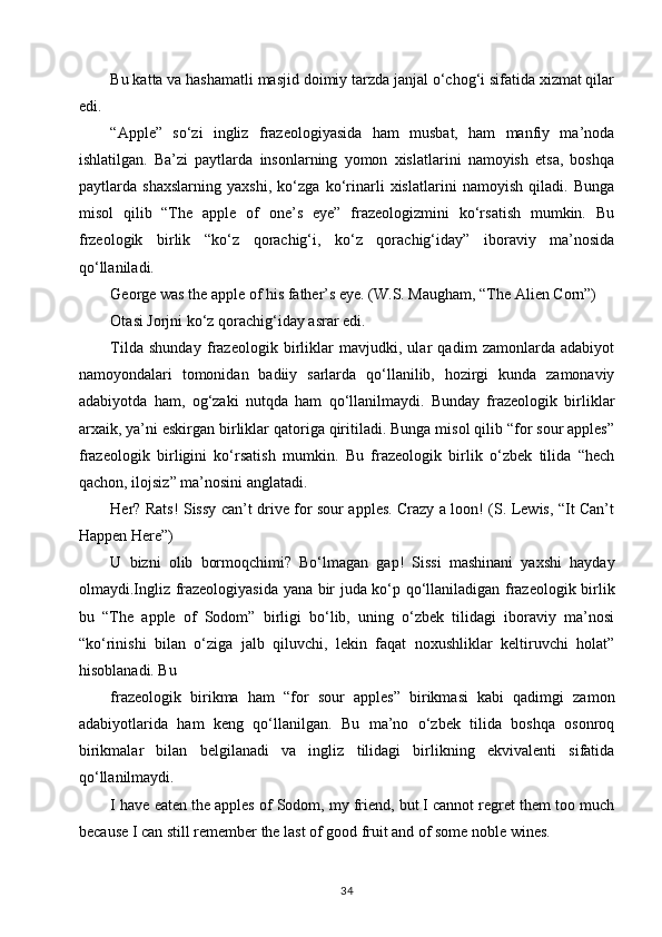 Bu katta va hashamatli masjid doimiy tarzda janjal o‘chog‘i sifatida xizmat qilar
edi. 
“Apple”   so‘zi   ingliz   frazeologiyasida   ham   musbat,   ham   manfiy   ma’noda
ishlatilgan.   Ba’zi   paytlarda   insonlarning   yomon   xislatlarini   namoyish   etsa,   boshqa
paytlarda   shaxslarning   yaxshi,   ko‘zga   ko‘rinarli   xislatlarini   namoyish   qiladi.   Bunga
misol   qilib   “The   apple   of   one’s   eye”   frazeologizmini   ko‘rsatish   mumkin.   Bu
frzeologik   birlik   “ko‘z   qorachig‘i,   ko‘z   qorachig‘iday”   iboraviy   ma’nosida
qo‘llaniladi. 
George was the apple of his father’s eye. (W.S. Maugham, “The Alien Corn”)
Otasi Jorjni ko‘z qorachig‘iday asrar edi. 
Tilda   shunday   frazeologik   birliklar   mavjudki,   ular   qadim   zamonlarda   adabiyot
namoyondalari   tomonidan   badiiy   sarlarda   qo‘llanilib,   hozirgi   kunda   zamonaviy
adabiyotda   ham,   og‘zaki   nutqda   ham   qo‘llanilmaydi.   Bunday   frazeologik   birliklar
arxaik, ya’ni eskirgan birliklar qatoriga qiritiladi. Bunga misol qilib “for sour apples”
frazeologik   birligini   ko‘rsatish   mumkin.   Bu   frazeologik   birlik   o‘zbek   tilida   “hech
qachon, ilojsiz” ma’nosini anglatadi.
Her? Rats! Sissy can’t drive for sour apples. Crazy a loon! (S. Lewis, “It Can’t
Happen Here”) 
U   bizni   olib   bormoqchimi?   Bo‘lmagan   gap!   Sissi   mashinani   yaxshi   hayday
olmaydi.Ingliz frazeologiyasida yana bir juda ko‘p qo‘llaniladigan frazeologik birlik
bu   “The   apple   of   Sodom”   birligi   bo‘lib,   uning   o‘zbek   tilidagi   iboraviy   ma’nosi
“ko‘rinishi   bilan   o‘ziga   jalb   qiluvchi,   lekin   faqat   noxushliklar   keltiruvchi   holat”
hisoblanadi. Bu 
frazeologik   birikma   ham   “for   sour   apples”   birikmasi   kabi   qadimgi   zamon
adabiyotlarida   ham   keng   qo‘llanilgan.   Bu   ma’no   o‘zbek   tilida   boshqa   osonroq
birikmalar   bilan   belgilanadi   va   ingliz   tilidagi   birlikning   ekvivalenti   sifatida
qo‘llanilmaydi. 
I have eaten the apples of Sodom, my friend, but I cannot regret them too much
because I can still remember the last of good fruit and of some noble wines.
34 