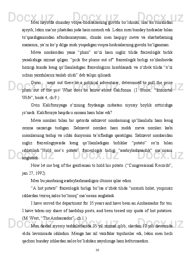 Men hayotda shunday voqea-hodisalarning guvohi bo‘ldimki, ular ko‘rinishidan
ajoyib, lekin ma’no jihatidan juda ham noxush edi. Lekin men bunday hodisalar bilan
to‘qnashganimdan   afsuslanmayman,   chunki   men   haqiqiy   meva   va   sharbatlarning
mazasini, ya’ni ko‘p dilga xush yoqadigan voqea-hodisalarning guvohi bo‘lganman. 
Meva   nomlaridan   yana   “plum”   so‘zi   ham   ingliz   tilida   frazeologik   birlik
yasalishiga   xizmat   qilgan.   “pick   the   plums   out   of”   frazeologik   birligi   so‘zlashuvda
hozirgi   kunda   keng   qo‘llaniladigan   frazeologizm   hisoblanadi   va   o‘zbek   tilida   “o‘zi
uchun yaxshilarini tanlab olish” deb talqin qilinadi. 
Gwin…   went   out   there   as   a   political   adventurer,   determined   to   pull   the   prize
plum   out   of   the   pie!   What   does   he   know   about   California.   (I.   Stone,.   “Immortal
Wife”, book 4, ch.9.) 
Gvin   Kaliforniyaga   o‘zining   foydasiga   nisbatan   siyosiy   boylik   orttirishga
jo‘nadi. Kaliforniya haqida u nimani ham bilar edi?
Meva   nomlari   bilan   bir   qatorda   sabzavot   nomlarining   qo‘llanilishi   ham   keng
omma   nazariga   tushgan.   Sabzavot   nomlari   ham   xuddi   meva   nomlari   kabi
insonlarning   tashqi   va   ichki   dunyosini   ta’riflashga   qaratilgan.   Sabzavot   nomlaridan
ingliz   frazeologiyasida   keng   qo‘llaniladigan   birliklar   “potato”   so‘zi   bilan
ishlatiladi.“Hold   one’s   potato”   frazeologik   birligi   “asabiylashmaslik”   ma’nosini
anglatadi.
Now let me beg of the gentleman to hold his potato. (“Congressional Records”,
jan.27, 1992) 
Men bu janobning asabiylashmasligini iltimos qilar edim.
“A  hot   potato”  frazeologik  birligi  bo‘lsa  o‘zbek tilida  “noxush  holat, yoqimsiz
ishlardan tezroq xalos bo‘lmoq” ma’nosini anglatadi. 
I have served the department for 35 years and have been an Ambassador for ten.
I have taken my share of hardship posts, and been tossed  my quota of hot potatoes.
(M. West, “The Ambassador”, ch.1.)
Men davlat siyosiy tashkilotlarida 35 yil xizmat qilib, ulardan 10 yili davomida
elchi   lavozimida   ishladim.   Menga   har   xil   vazifalar   topshirilar   edi,   lekin   men   hech
qachon bunday ishlardan xalos bo‘lishdan xayolimga ham keltirmasdim. 
35 
