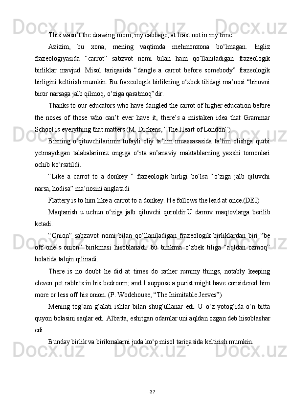 This wasn’t the drawing room, my cabbage, at least not in my time. 
Azizim,   bu   xona,   mening   vaqtimda   mehmonxona   bo‘lmagan.   Ingliz
frazeologiyasida   “carrot”   sabzvot   nomi   bilan   ham   qo‘llaniladigan   frazeologik
birliklar   mavjud.   Misol   tariqasida   “dangle   a   carrot   before   somebody”   frazeologik
birligini keltirish mumkin. Bu frazeologik birlikning o‘zbek tilidagi ma’nosi “birovni
biror narsaga jalb qilmoq, o‘ziga qaratmoq”dir.
Thanks to our educators who have dangled the carrot of higher education before
the   noses   of   those   who   can’t   ever   have   it,   there’s   a   mistaken   idea   that   Grammar
School is everything that matters (M. Dickens, “The Heart of London”) 
Bizning   o‘qituvchilarimiz   tufayli   oliy   ta’lim   muassasasida   ta’lim   olishga   qurbi
yetmaydigan   talabalarimiz   ongiga   o‘rta   an’anaviy   maktablarning   yaxshi   tomonlari
ochib ko‘rsatildi. 
“Like   a   carrot   to   a   donkey   ”   frazeologik   birligi   bo‘lsa   “o‘ziga   jalb   qiluvchi
narsa, hodisa” ma’nosini anglatadi. 
Flattery is to him like a carrot to a donkey. He follows the lead at once.(DEI) 
Maqtanish   u   uchun   o‘ziga   jalb   qiluvchi   quroldir. U   darrov   maqtovlarga   berilib
ketadi. 
“Onion”   sabzavot   nomi   bilan   qo‘llaniladigan   frazeologik   birliklardan   biri   “be
off   one’s   onion”   birikmasi   hisoblanadi.   bu   birikma   o‘zbek   tiliga   “aqldan   ozmoq”
holatida talqin qilinadi. 
There   is   no   doubt   he   did   at   times   do   rather   rummy   things,   notably   keeping
eleven pet rabbits in his bedroom; and I suppose a purist might have considered him
more or less off his onion. (P. Wodehouse, “The Inimitable Jeeves”) 
Mening   tog‘am   g‘alati   ishlar   bilan   shug‘ullanar   edi.   U   o‘z   yotog‘ida   o‘n   bitta
quyon bolasini saqlar edi. Albatta, eshitgan odamlar uni aqldan ozgan deb hisoblashar
edi.
Bunday birlik va birikmalarni juda ko‘p misol tariqasida keltirish mumkin.
37 