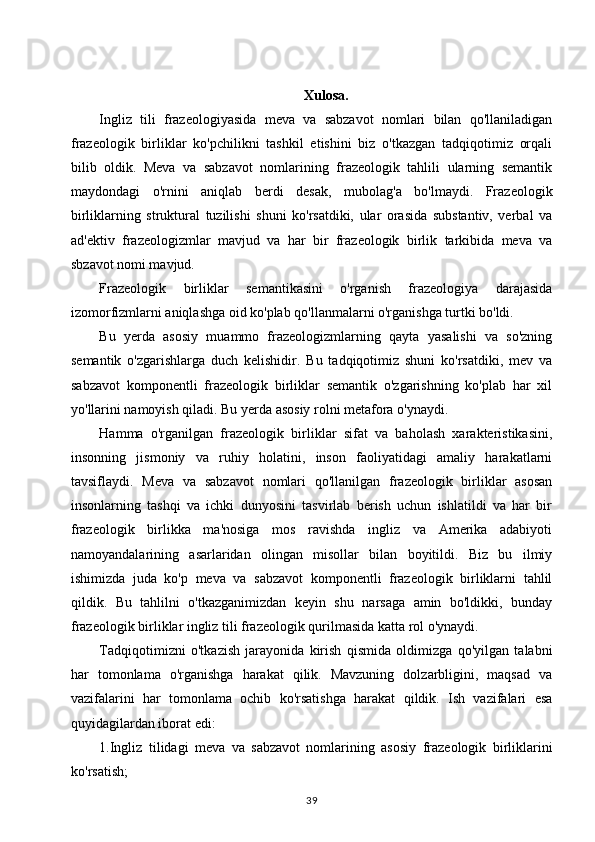 Xulosa.
Ingliz   tili   frazeologiyasida   meva   va   sabzavot   nomlari   bilan   qo'llaniladigan
frazeologik   birliklar   ko'pchilikni   tashkil   etishini   biz   o'tkazgan   tadqiqotimiz   orqali
bilib   oldik.   Meva   va   sabzavot   nomlarining   frazeologik   tahlili   ularning   semantik
maydondagi   o'rnini   aniqlab   berdi   desak,   mubolag'a   bo'lmaydi.   Frazeologik
birliklarning   struktural   tuzilishi   shuni   ko'rsatdiki,   ular   orasida   substantiv,   verbal   va
ad'ektiv   frazeologizmlar   mavjud   va   har   bir   frazeologik   birlik   tarkibida   meva   va
sbzavot nomi mavjud. 
Frazeologik   birliklar   semantikasini   o'rganish   frazeologiya   darajasida
izomorfizmlarni aniqlashga oid ko'plab qo'llanmalarni o'rganishga turtki bo'ldi. 
Bu   yerda   asosiy   muammo   frazeologizmlarning   qayta   yasalishi   va   so'zning
semantik   o'zgarishlarga   duch   kelishidir.   Bu   tadqiqotimiz   shuni   ko'rsatdiki,   mev   va
sabzavot   komponentli   frazeologik   birliklar   semantik   o'zgarishning   ko'plab   har   xil
yo'llarini namoyish qiladi. Bu yerda asosiy rolni metafora o'ynaydi. 
Hamma   o'rganilgan   frazeologik   birliklar   sifat   va   baholash   xarakteristikasini,
insonning   jismoniy   va   ruhiy   holatini,   inson   faoliyatidagi   amaliy   harakatlarni
tavsiflaydi.   Meva   va   sabzavot   nomlari   qo'llanilgan   frazeologik   birliklar   asosan
insonlarning   tashqi   va   ichki   dunyosini   tasvirlab   berish   uchun   ishlatildi   va   har   bir
frazeologik   birlikka   ma'nosiga   mos   ravishda   ingliz   va   Amerika   adabiyoti
namoyandalarining   asarlaridan   olingan   misollar   bilan   boyitildi.   Biz   bu   ilmiy
ishimizda   juda   ko'p   meva   va   sabzavot   komponentli   frazeologik   birliklarni   tahlil
qildik.   Bu   tahlilni   o'tkazganimizdan   keyin   shu   narsaga   amin   bo'ldikki,   bunday
frazeologik birliklar ingliz tili frazeologik qurilmasida katta rol o'ynaydi.
Tadqiqotimizni   o'tkazish   jarayonida   kirish   qismida   oldimizga   qo'yilgan   talabni
har   tomonlama   o'rganishga   harakat   qilik.   Mavzuning   dolzarbligini,   maqsad   va
vazifalarini   har   tomonlama   ochib   ko'rsatishga   harakat   qildik.   Ish   vazifalari   esa
quyidagilardan iborat edi: 
1.Ingliz   tilidagi   meva   va   sabzavot   nomlarining   asosiy   frazeologik   birliklarini
ko'rsatish; 
39 