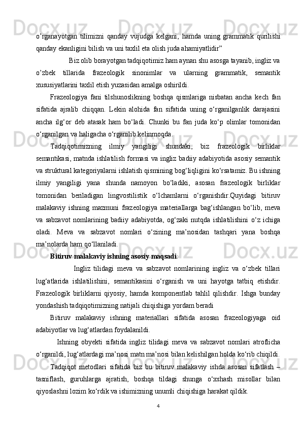 o’rganayotgan   tilimizni   qanday   vujudga   kelgani,   hamda   uning   grammatik   qurilishi
qanday ekanligini bilish va uni taxlil eta olish juda ahamiyatlidir”
                  Biz olib borayotgan tadqiqotimiz ham aynan shu asosga tayanib, ingliz va
o’zbek   tillarida   frazeologik   sinonimlar   va   ularning   grammatik,   semantik
xususiyatlarini taxlil etish yuzasidan amalga   oshirildi.  
Frazeologiya   fani   tilshunoslikning   boshqa   qismlariga   nisbatan   ancha   kech   fan
sifatida   ajralib   chiqqan.   Lekin   alohida   fan   sifatida   uning   o‘rganilganlik   darajasini
ancha   ilg‘or   deb   atasak   ham   bo‘ladi.   Chunki   bu   fan   juda   ko‘p   olimlar   tomonidan
o‘rganilgan va haligacha o‘rganilib kelinmoqda. 
Tadqiqotimizning   ilmiy   yangiligi   shundaki,   biz   frazeologik   birliklar
semantikasi, matnda ishlatilish formasi  va ingliz badiiy adabiyotida asosiy semantik
va struktural kategoriyalarni ishlatish qismining bog‘liqligini ko‘rsatamiz. Bu ishning
ilmiy   yangiligi   yana   shunda   namoyon   bo‘ladiki,   asosan   frazeologik   birliklar
tomonidan   beriladigan   lingvostilistik   o‘lchamlarni   o‘rganishdir.Quyidagi   bitiruv
malakaviy   ishning   mazmuni   frazeologiya   materiallarga   bag‘ishlangan   bo‘lib,   meva
va   sabzavot   nomlarining   badiiy   adabiyotda,   og‘zaki   nutqda   ishlatilishini   o‘z   ichiga
oladi.   Meva   va   sabzavot   nomlari   o‘zining   ma’nosidan   tashqari   yana   boshqa
ma’nolarda ham qo‘llaniladi. 
Bitiruv malakaviy ishning asosiy maqsadi :
                      Ingliz   tilidagi   meva   va   sabzavot   nomlarining   ingliz   va   o‘zbek   tillari
lug‘atlarida   ishlatilishini,   semantikasini   o‘rganish   va   uni   hayotga   tatbiq   etishdir.
Frazeologik   birliklarni   qiyosiy,   hamda   komponentlab   tahlil   qilishdir.   Ishga   bunday
yondashish tadqiqotimizning natijali chiqishiga yordam beradi   
Bitiruv   malakaviy   ishning   materiallari   sifatida   asosan   frazeologiyaga   oid
adabiyotlar va lug‘atlardan foydalanildi. 
    Ishning   obyekti   sifatida   ingliz   tilidagi   meva   va   sabzavot   nomlari   atroflicha
o‘rganildi, lug‘atlardagi ma’nosi matn ma’nosi bilan kelishilgan holda ko‘rib chiqildi.
Tadqiqot   metodlari   sifatida   biz   bu   bitiruv   malakaviy   ishda   asosan   sifatlash   –
tasniflash,   guruhlarga   ajratish,   boshqa   tildagi   shunga   o‘xshash   misollar   bilan
qiyoslashni lozim ko‘rdik va ishimizning unumli chiqishiga harakat qildik. 
4 