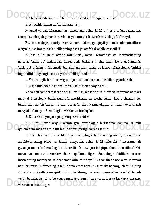 2. Meva va sabzavot nomlarining semantikasini o'rganib chiqish; 
3. Bu birliklarning ma'nosini aniqlash. 
Maqsad   va vazifalarning har   tomonlama  ochib  tahlil  qilinishi   tadqiqotimizning
sermahsul chiqishigi har tomonlama yordam berdi, desak mubolag'a bo'lmaydi. 
Bundan   tashqari   asosiy   qismda   ham   oldimizga   qo'yilgan   masalalar   atroflicha
o'rganildi va frazeologik birliklarning asosiy vazifalari ochib ko'rsatildi. 
Xulosa   qilib   shuni   aytish   mumkinki,   meva,   rezavorlvr   va   sabzavotlarning
nomlari   bilan   qo'llaniladigan   frazeologik   birliklar   ingliz   tilida   keng   qo'llaniladi.
Tadqiqot   o'tkazish   davomida   biz   shu   narsaga   amin   bo'ldikki,   frazeologik   birliklr
ingliz tilida quyidagi asos bo'yicha tahlil qilinadi: 
1. Frazeologik birliklarning soniga nisbatan boshqa tillar bilan qiyoslanishi; 
2. Aspektual va funksional moslikka nisbatan taqqoslash; 
Yana shu narsani ta'kidlab o'tish lozimki, o'z tarkibida meva va sabzavot nomlari
mavjud   frazeologik   birlik   guruhida   moslikning   bir   necha   turlari   ko'rib   chiqildi.   Bu
turlar   moslik,   bir-biriga   tarjima   borasida   mos   kelmaydigan,   umuman   ekvivalenti
mavjud bo'lmagan frazeologik birliklar va boshqalar. 
3. Stilistik bo'yoqqa egaligi nuqtai nazaridan;
Bu   nuqti   nazar   orqali   o'rganilgan   frazeologik   birliklarda   hamma   stilistik
qatlamlarga mos frazeologik birliklar mavjudligi ham o'rganildi. 
Bundan   tashqari   biz   tahlil   qilgan   frazeologik   birliklarning   asosiy   qismi   inson
xarakteri,   uning   ichki   va   tashqi   dunyosini   ochib   tahlil   qiluvchi   frazeosemantik
guruhga mansub frazeologik birliklardir. O'tkazilgan tadqiqot shuni ko'rsatib o'tdiki,
meva   va   sabzavot   nomlari   bilan   qo'llaniladigan   frazeologik   birliklar   asosan
insonlarning manfiy va salbiy tomonlarini ta'riflaydi. O'z tarkibida meva va sabzavot
nomlari  mavjud frazeologik birliklarda emotsional-ekspressiv  bo'yoq,  ishlatilishning
stilistik xususiyatlari mavjud bo'lib, ular tilning madaniy xususiyatlarini ochib beradi
va bu birliklarda milliy bo'yoq, o'rganilayotgan tilning yorqinligi va his-hayajoni aniq
va ravon aks ettirilgan.
40 