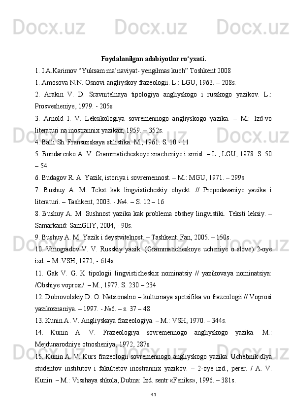 Foydalanilgan adabiyotlar ro‘yxati.
1. I.A.Karimov “Yuksam ma’naviyat- yengilmas kuch” Toshkent:2008 
1. Amosova N.N. Osnovi angliyskoy frazeologii. L.: LGU, 1963. – 208s. 
2.   Arakin   V.   D.   Sravnitelnaya   tipologiya   angliyskogo   i   russkogo   yazikov.   L.:
Prosvesheniye, 1979. - 205s. 
3.   Arnold   I.   V.   Leksikologiya   sovremennogo   angliyskogo   yazika.   –   M.:   Izd-vo
literaturi na inostrannix yazikax, 1959. – 352s. 
4. Balli Sh. Fransuzskaya stilistika. M., 1961.  S. 10 - 11 
5. Bondarenko A. V. Grammaticheskoye znacheniye i smisl. – L., LGU, 1978. S. 50
– 54 
6. Budagov R. A. Yazik, istoriya i sovremennost. – M.: MGU, 1971. – 299s. 
7.   Bushuy   A.   M.   Tekst   kak   lingvisticheskiy   obyekt.   //   Prepodavaniye   yazika   i
literaturi. – Tashkent, 2003. - №4. – S. 12 – 16 
8.  Bushuy   A.  M.  Sushnost  yazika  kak   problema  obshey  lingvistiki.  Teksti  leksiy.   –
Samarkand: SamGIIY, 2004, - 90s. 
9. Bushuy A. M. Yazik i deystvitelnost. – Tashkent.  Fan, 2005. – 150s. 
10.   Vinogradov   V.   V.   Russkiy   yazik.   (Grammaticheskoye   ucheniye   o   slove)   2-oye
izd. – M.:VSH, 1972, - 614s. 
11.   Gak   V.   G.   K   tipologii   lingvisticheskix   nominatsiy   //   yazikovaya   nominatsiya:
/Obshiye voprosi/. – M., 1977. S. 230 – 234 
12. Dobrovolskiy D. O. Natsionalno – kulturnaya spetsifika vo frazeologii // Voprosi
yazikoznaniya. – 1997. - №6. – s. 37 – 48 
13. Kunin A. V. Angliyskaya frazeologiya. – M.: VSH, 1970. – 344s. 
14.   Kunin   A.   V.   Frazeologiya   sovremennogo   angliyskogo   yazika.   M.:
Mejdunarodniye otnosheniya, 1972, 287s.
15. Kunin A. V. Kurs frazeologii sovremennogo angliyskogo yazika. Uchebnik dlya
studentov   institutov   i   fakultetov   inostrannix   yazikov.   –   2-oye   izd.,   perer.   /   A.   V.
Kunin. – M.: Visshaya shkola, Dubna: Izd. sentr «Feniks», 1996. – 381s. 
41 