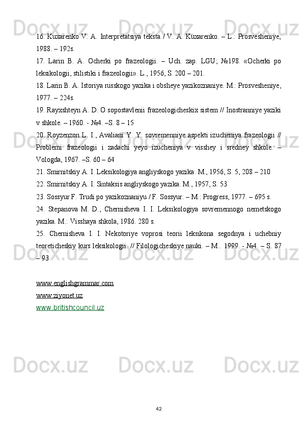 16. Kuxarenko V. A. Interpretatsiya teksta / V. A. Kuxarenko. – L.: Prosvesheniye,
1988. – 192s. 
17.   Larin   B.   A.   Ocherki   po   frazeologii.   –   Uch.   zap.   LGU;   №198.   «Ocherki   po
leksikologii, stilistiki i frazeologii». L., 1956, S. 200 – 201. 
18. Larin B. A. Istoriya russkogo yazika i obsheye yazikoznaniye. M.: Prosvesheniye,
1977. – 224s. 
19. Rayxshteyn A. D. O sopostavlenii frazeologicheskix sistem // Inostranniye yaziki
v shkole. – 1960. - №4. –S. 8 – 15 
20.  Royzenzon   L.  I.,  Avaliani   Y.  Y.  sovremenniye   aspekti  izucheniya   frazeologii  //
Problemi   frazeologii   i   zadachi   yeyo   izucheniya   v   visshey   i   sredney   shkole.   –
Vologda, 1967. –S. 60 – 64 
21. Smirnitskiy A. I. Leksikologiya angliyskogo yazika. M., 1956, S. 5, 208 – 210 
22. Smirnitskiy A. I. Sintaksis angliyskogo yazika. M., 1957, S. 53 
23. Sossyur F. Trudi po yazikoznaniyu / F. Sossyur. – M.: Progress, 1977. – 695 s. 
24.   Stepanova   M.   D.,   Chernisheva   I.   I.   Leksikologiya   sovremennogo   nemetskogo
yazika. M.: Visshaya shkola, 1986. 280 s. 
25.   Chernisheva   I.   I.   Nekotoriye   voprosi   teorii   leksikona   segodnya   i   uchebniy
teoreticheskiy kurs leksikologii. // Filologicheskiye nauki. – M..   1999. - №4. – S. 87
– 93
www.englishgrammar.com
www.ziyonet.uz
www.britishcouncil.uz
42 
