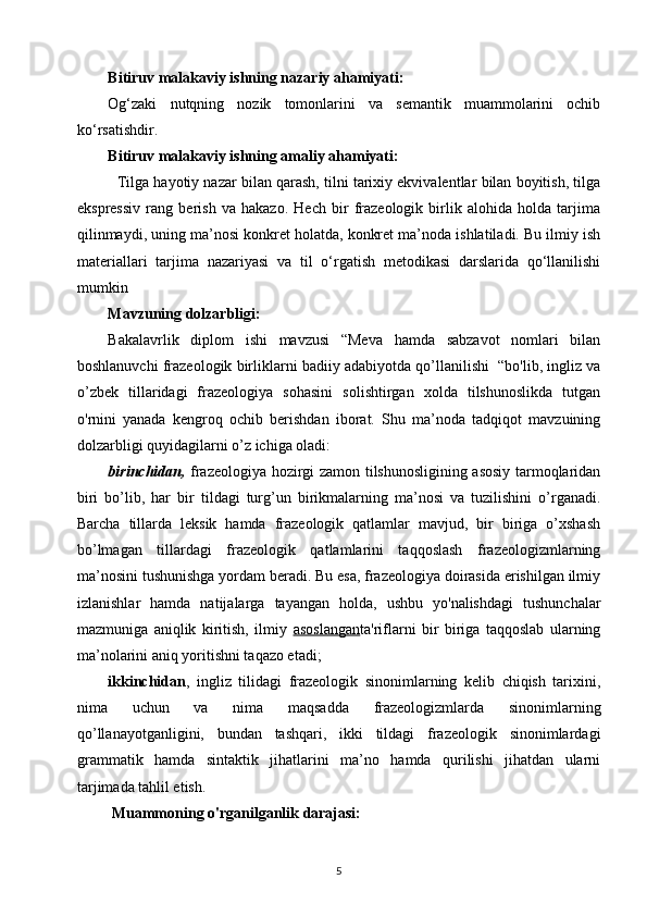Bitiruv malakaviy ishning nazariy ahamiyati:   
Og‘zaki   nutqning   nozik   tomonlarini   va   semantik   muammolarini   ochib
ko‘rsatishdir. 
Bitiruv malakaviy ishning amaliy ahamiyati:
   Tilga hayotiy nazar bilan qarash, tilni tarixiy ekvivalentlar bilan boyitish, tilga
ekspressiv   rang   berish   va   hakazo.   Hech   bir   frazeologik   birlik   alohida   holda   tarjima
qilinmaydi, uning ma’nosi konkret holatda, konkret ma’noda ishlatiladi. Bu ilmiy ish
materiallari   tarjima   nazariyasi   va   til   o‘rgatish   metodikasi   darslarida   qo‘llanilishi
mumkin
Mavzuning dolzarbligi: 
Bakalavrlik   diplom   ishi   mavzusi   “Meva   hamda   sabzavot   nomlari   bilan
boshlanuvchi frazeologik birliklarni badiiy adabiyotda qo’llanilishi  “bo'lib, ingliz va
o’zbek   tillaridagi   frazeologiya   sohasini   solishtirgan   xolda   tilshunoslikda   tutgan
o'rnini   yanada   kengroq   ochib   berishdan   iborat.   Shu   ma’noda   tadqiqot   mavzuining
dolzarbligi quyidagilarni o’z ichiga oladi: 
birinchidan,   frazeologiya hozirgi zamon tilshunosligining asosiy tarmoqlaridan
biri   bo’lib,   har   bir   tildagi   turg’un   birikmalarning   ma’nosi   va   tuzilishini   o’rganadi.
Barcha   tillarda   leksik   hamda   frazeologik   qatlamlar   mavjud,   bir   biriga   o’xshash
bo’lmagan   tillardagi   frazeologik   qatlamlarini   taqqoslash   frazeologizmlarning
ma’nosini tushunishga yordam beradi. Bu esa, frazeologiya doirasida erishilgan ilmiy
izlanishlar   hamda   natijalarga   tayangan   holda,   ushbu   yo'nalishdagi   tushunchalar
mazmuniga   aniqlik   kiritish,   ilmiy   asoslangan ta'riflarni   bir   biriga   taqqoslab   ularning
ma’nolarini aniq yoritishni taqazo etadi;
ikkinchidan ,   ingliz   tilidagi   frazeologik   sinonimlarning   kelib   chiqish   tarixini,
nima   uchun   va   nima   maqsadda   frazeologizmlarda   sinonimlarning
qo’llanayotganligini,   bundan   tashqari,   ikki   tildagi   frazeologik   sinonimlardagi
grammatik   hamda   sintaktik   jihatlarini   ma’no   hamda   qurilishi   jihatdan   ularni
tarjimada tahlil etish.
 Muammoning o'rganilganlik darajasi: 
5 