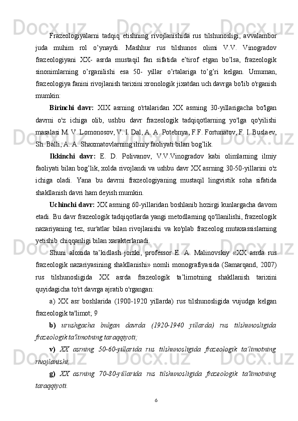 Frazeologiyalarni   tadqiq   etishning   rivojlanishida   rus   tilshunosligi,   avvalambor
juda   muhim   rol   o’ynaydi.   Mashhur   rus   tilshunos   olimi   V.V.   Vinogradov
frazeologiyani   XX-   asrda   mustaqil   fan   sifatida   e’tirof   etgan   bo’lsa,   frazeologik
sinonimlarning   o’rganilishi   esa   50-   yillar   o’rtalariga   to’g’ri   kelgan.   Umuman,
frazeologiya fanini rivojlanish tarixini xronologik jixatdan uch davrga bo'lib o'rganish
mumkin: 
Birinchi   davr:   XIX   asrning   o'rtalaridan   XX   asrning   30-yillarigacha   bo'lgan
davrni   o'z   ichiga   olib,   ushbu   davr   frazeologik   tadqiqotlarning   yo'lga   qo'yilishi
masalasi M. V. Lomonosov, V. I. Dal, A. A. Potebnya, F.F. Fortunatov, F. I. Buslaev,
Sh. Balli, A. A. Shaxmatovlarning ilmiy faoliyati bilan bog’lik. 
Ikkinchi   davr:   E.   D.   Polivanov,   V.V.Vinogradov   kabi   olimlarning   ilmiy
faoliyati bilan bog’lik, xolda rivojlandi va ushbu davr XX asrning 30-50-yillarini o'z
ichiga   oladi.   Yana   bu   davrni   frazeologiyaning   mustaqil   lingvistik   soha   sifatida
shakllanish davri ham deyish mumkin.
Uchinchi davr:  XX asrning 60-yillaridan boshlanib hozirgi kunlargacha davom
etadi. Bu davr frazeologik tadqiqotlarda yangi metodlarning qo'llanilishi, frazeologik
nazariyaning   tez,   sur'atlar   bilan   rivojlanishi   va   ko'plab   frazeolog   mutaxassislarning
yetishib chiqqanligi bilan xarakterlanadi.
Shuni   aloxida   ta’kidlash   joizki,   professor   E.   A.   Malinovskiy   «XX   asrda   rus
frazeologik   nazariyasining   shakllanishi»   nomli   monografiyasida   (Samarqand,   2007)
rus   tilshunosligida   XX   asrda   frazeologik   ta’limotning   shakllanish   tarixini
quyidagicha to'rt davrga ajratib o'rgangan: 
a)   XX   asr   boshlarida   (1900-1920   yillarda)   rus   tilshunosligida   vujudga   kelgan
frazeologik ta'limot; 9
b)   urushgacha   bulgan   davrda   (1920-1940   yillarda)   rus   tilshunosligida
frazeologik ta'limotning taraqqiyoti; 
v)   XX   asrning   50-60-yillarida   rus   tilshunosligida   frazeologik   ta’limotning
rivojlanishi; 
g)   XX   asrning   70-80-yillarida   rus   tilshunosligida   frazeologik   ta'limotning
taraqqiyoti. 
6 