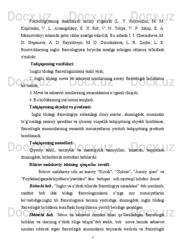 Frazeologiyaning   shakllanish   tarixiy   o'rganish   (L.   Y.   Royzenzon,   M.   M.
Kopilenko,   V.   L.   Arxangelskiy,   E.   X.   Rot,   V.   N.   Teliya,   V.   P.   Jukop,   E.   A.
Malinovskiy) sohasida qator ishlar amalga oshirildi. Bu sohada I. I. Chernisheva, M.
D.   Stepanova,   A.   D.   Rayxshteyn,   M.   D.   Gorodnikova,   L.   R.   Zinder,   L.   E.
Binovichlarning   ingliz   frazeologiyasi   bo'yicha   amalga   oshirgan   ishlarini   ta'kidlash
o'rinlidir.
  Tadqiqotning vazifalari: 
1ingliz tilidagi frazeologizmlarni taxlil etish;
2.   Ingliz   tilidagi   meva   va   sabzavot   nomlarining   asosiy   frazeologik   birliklarini
ko‘rsatish; 
3. Meva va sabzavot nomlarining semantikasini o‘rganib chiqish; 
4. Bu birliklarning ma’nosini aniqlash.
Tadqiqotning obyekti va predmeti:
  Ingliz   tilidagi   frazeologiya   sohasidagi   ilmiy   asarlar,   shuningdek,   sinonimlar
to’g’risidagi  nazariy qarashlar va ijtiomiy voqealik tadqiqotning obyekti  hisoblansa,
frazeologik   sinonimlarning   semantik   xususiyatlarini   yoritish   tadqiqotning   predmeti
hisoblanadi. 
Tadqiqotning metodlari: 
Qiyosiy   tahlil,   tarixiylik   va   mantiqiylik   tamoyillari,   kuzatish,   taqqoslash
shuningdek, birlashtirish metodlari kabilardir. 
Bitiruv malakaviy  ishining  qisqacha  tavsifi: 
          Bitiruv   malakaviy   ishi   an’anaviy   “ Kirish ” ,   “Xulosa”,   “Asosiy   qism”   va
“Foydalanilganadabiyotlarro’yxatidan ”  dan   tashqari   uch mustaqil bobdan  iborat. 
Birinchi bob ,  “Ingliz va o’zbek tillarida frazeologiya masalalari” deb nomlanib,
mazkur   bob   ikki   tildagi   frazeologizmlarni   o’ziga   xos   xususiyatlarini
ko’rsatishga,ingliz   tili   frazeologiyasi   tarixini   yoritishga,   shuningdek,   ingliz   tilidagi
frazeologik birliklarni tasniflash bosqichlarini yoritib berishga qaratilgan. 
Ikkinchi   bob,   “Meva   va   sabzavot   nomlari   bilan   qo‘llaniladigan   frazeologik
birliklar   va   ularning   o‘zbek   tiliga   talqini” deb   atalib,   bob     meva   hamda   sabzavot
nomlari   ishtirok   etgan   frazeologik   sinonimlarni   tarjimada   berilishi   va   frazeologik
7 