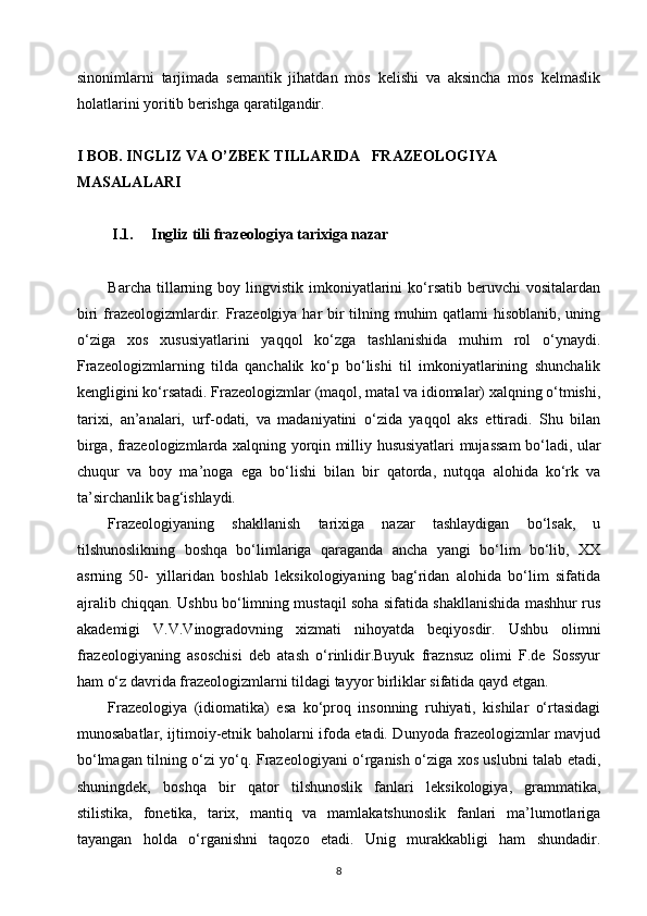 sinonimlarni   tarjimada   semantik   jihatdan   mos   kelishi   va   aksincha   mos   kelmaslik
holatlarini yoritib berishga qaratilgandir.
I BOB. INGLIZ VA O’ZBEK TILLARIDA   FRAZEOLOGIYA    
MASALALARI
I.1. Ingliz tili frazeologiya tarixiga nazar
Barcha  tillarning  boy  lingvistik   imkoniyatlarini  ko‘rsatib   beruvchi   vositalardan
biri  frazeologizmlardir. Frazeolgiya har bir  tilning muhim qatlami hisoblanib, uning
o‘ziga   xos   xususiyatlarini   yaqqol   ko‘zga   tashlanishida   muhim   rol   o‘ynaydi.
Frazeologizmlarning   tilda   qanchalik   ko‘p   bo‘lishi   til   imkoniyatlarining   shunchalik
kengligini ko‘rsatadi. Frazeologizmlar (maqol, matal va idiomalar) xalqning o‘tmishi,
tarixi,   an’analari,   urf-odati,   va   madaniyatini   o‘zida   yaqqol   aks   ettiradi.   Shu   bilan
birga, frazeologizmlarda xalqning yorqin milliy hususiyatlari mujassam  bo‘ladi, ular
chuqur   va   boy   ma’noga   ega   bo‘lishi   bilan   bir   qatorda,   nutqqa   alohida   ko‘rk   va
ta’sirchanlik bag‘ishlaydi.
Frazeologiyaning   shakllanish   tarixiga   nazar   tashlaydigan   bo‘lsak,   u
tilshunoslikning   boshqa   bo‘limlariga   qaraganda   ancha   yangi   bo‘lim   bo‘lib,   XX
asrning   50-   yillaridan   boshlab   leksikologiyaning   bag‘ridan   alohida   bo‘lim   sifatida
ajralib chiqqan. Ushbu bo‘limning mustaqil soha sifatida shakllanishida mashhur rus
akademigi   V.V.Vinogradovning   xizmati   nihoyatda   beqiyosdir.   Ushbu   olimni
frazeologiyaning   asoschisi   deb   atash   o‘rinlidir.Buyuk   fraznsuz   olimi   F.de   Sossyur
ham o‘z davrida frazeologizmlarni tildagi tayyor birliklar sifatida qayd etgan.
Frazeologiya   (idiomatika)   esa   ko‘proq   insonning   ruhiyati,   kishilar   o‘rtasidagi
munosabatlar, ijtimoiy-etnik baholarni ifoda etadi. Dunyoda frazeologizmlar mavjud
bo‘lmagan tilning o‘zi yo‘q. Frazeologiyani o‘rganish o‘ziga xos uslubni talab etadi,
shuningdek,   boshqa   bir   qator   tilshunoslik   fanlari   leksikologiya,   grammatika,
stilistika,   fonetika,   tarix,   mantiq   va   mamlakatshunoslik   fanlari   ma’lumotlariga
tayangan   holda   o‘rganishni   taqozo   etadi.   Unig   murakkabligi   ham   shundadir.
8 