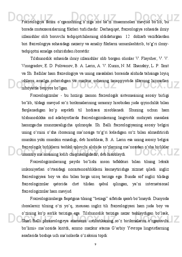 Frazeologiya   fanini   o‘rganishning   o‘ziga   xos   ba’zi   muammolari   mavjud   bo‘lib,   bu
borada mutaxassislarning fikrlari turlichadir. Darhaqiqat, frazeologiya sohasida ilmiy
izlanishlar   olib   boruvchi   tadqiqotchilarning   oldidaturgan     12     dolzarb   vazifalardan
biri frazeologiya sohasidagi nazariy va amaliy fikrlarni umumlashtirib, to‘g‘ri ilmiy-
tadqiqotni amalga oshirishdan iboratdir.
Tilshunoslik   sohasida   ilmiy   izlanishlar   olib   borgan   olimlar   V.   Flaysher,   V.   V.
Vinogradov, E. D. Polivanov, B. A. Larin, A. V. Kunin, N. M. Shanskiy, L. P. Smit
va Sh. Ballilar ham frazeologiya va uning masalalari borasida alohida tahsinga loyiq
ishlarni   amalga   oshirishgan   va   mazkur   sohaning   taraqqiyotida   ularning   hizmatlari
nihoyatda beqiyos bo‘lgan.
Frazeologizmlar   -   bu   hozirgi   zamon   frazeologik   sistemasining   asosiy   birligi
bo‘lib, tildagi  mavjud so‘z birikmalarining umumiy hisobidan juda qiyinchilik bilan
farqlanadigan   ko‘p   aspektli   til   hodisasi   xisoblanadi.   Shuning   uchun   ham
tilshunoslikka   oid   adabiyotlarda   frazeologizmlarning   lingvistik   mohiyati   masalasi
hanuzgacha   munozaraligicha   qolmoqda.   Sh.   Balli   frazeologiyaning   asosiy   belgisi
uning   o‘rnini   o‘sha   iboraning   ma’nosiga   to‘g‘ri   keladigan   so‘z   bilan   almashtirish
mumkin yoki  mumkin emasligi, deb hisoblasa,  B. A. Larin esa uning asosiy  belgisi
frazeologik birliklarni tashkil qiluvchi alohida so‘zlarning ma’nosidan o‘sha birliklar
umumiy ma’nosining kelib chiqmasligidadir, deb hisoblaydi.
Frazeologizmlarning   paydo   bo‘lishi   inson   tafakkuri   bilan   tilning   leksik
imkoniyatlari   o‘rtasidagi   nomutanosibliklarni   kamaytirishga   xizmat   qiladi.   ingliz
frazeologiyasi   boy   va   shu   bilan   birga   uzoq   tarixga   ega.   Bunda   sof   ingliz   tilidagi
frazeologizmlar   qatorida   chet   tilidan   qabul   qilingan,   ya’ni   internatsional
frazeologizmlar ham mavjud.
Frazeologizmlarga faqatgina tilning “bezagi” sifatida qarab bo‘lmaydi. Dunyoda
iboralarsiz   tilning   o‘zi   yo‘q,   xususan   ingliz   tili   frazeologiyasi   ham   juda   boy   va
o‘zining   ko‘p   asrlik   tarixiga   ega.   Tilshunoslik   tarixiga   nazar   tashlaydigan   bo‘lsak,
Sharl   Balli   phraseologieya   atamasini   «stilistikaning   so‘z   birikmalarini   o‘rganuvchi
bo‘limi»   ma’nosida   kiritdi,   ammo   mazkur   atama   G‘arbiy   Yevropa   lingvistlarning
asarlarida boshqa uch ma’nolarda o‘z aksini topdi:
9 