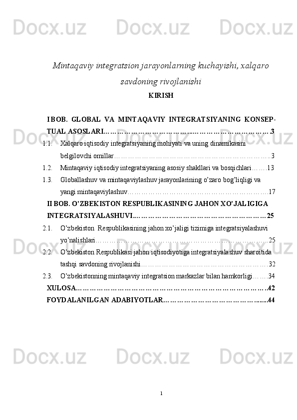 Mintaqaviy integratsion jarayonlarning kuchayishi, xalqaro
savdoning rivojlanishi
KIRISH
I BOB.    GLOBAL  VA  MINTAQAVIY  INTEGRATSIYANING  KONSEP -
TUAL ASOSLARI………………………………...…………………………….3
1.1. Xalqaro iqtisodiy integratsiyaning mohiyati va uning dinamikasini 
belgilovchi omillar…………………………………………………………..3
1.2. Mintaqaviy iqtisodiy integratsiyaning asosiy shakllari va bosqichlari…….13
1.3. Globallashuv va mintaqaviylashuv jarayonlarining o’zaro bog’liqligi va 
yangi mintaqaviylashuv…………………………………………………….17
II BOB. O’ZBEKISTON RESPUBLIKASINING JAHON XO’JALIGIGA 
INTEGRATSIYALASHUVI.…………………………………………………25
2.1. O’zbekiston  Respublikasining jahon xo’jaligi tizimiga integratsiyalashuvi 
yo’nalishlari………………………………………………………………...25
2.2. O’zbekiston Respublikasi jahon iqtisodiyotiga integratsiyalashuv sharoitida 
tashqi savdoning rivojlanishi……………………………………………….32
2.3. O’zbekistonning mintaqaviy integratsion markazlar bilan hamkorligi…….34
XULOSA………………………………………………………………………..42
FOYDALANILGAN ADABIYOTLAR…………………………………........44
1 