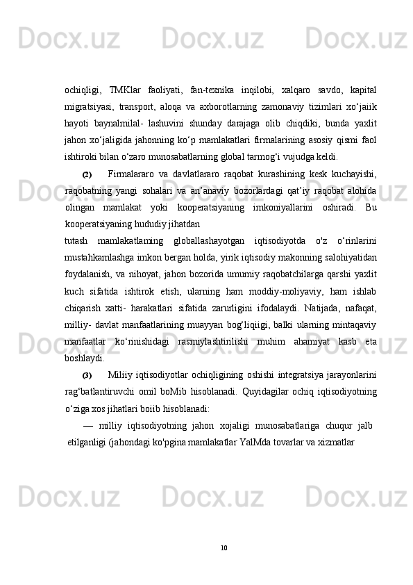 ochiqligi,   TMKlar   faoliyati,   fan-texnika   inqilobi,   xalqaro   savdo,   kapital
migratsiyasi,   transport,   aloqa   va   axborotlarning   zamonaviy   tizimlari   xo‘jaiik
hayoti   baynalmilal-   lashuvini   shunday   darajaga   olib   chiqdiki,   bunda   yaxlit
jahon   xo‘jaligida   jahonning   ko‘p   mamlakatlari   firmalarining   asosiy   qismi   faol
ishtiroki bilan o‘zaro munosabatlarning global tarmog‘i vujudga keldi.
(2) Firmalararo   va   davlatlararo   raqobat   kurashining   kesk   kuchayishi,
raqobatning   yangi   sohalari   va   an’anaviy   bozorlardagi   qat’iy   raqobat   alohida
olingan   mamlakat   yoki   kooperatsiyaning   imkoniyallarini   oshiradi.   Bu
kooperatsiyaning hududiy jihatdan 
tutash   mamlakatlaming   globallashayotgan   iqtisodiyotda   o'z   o‘rinlarini
mustahkamlashga imkon bergan holda, yirik iqtisodiy makonning salohiyatidan
foydalanish,   va   nihoyat,   jahon   bozorida   umumiy   raqobatchilarga   qarshi   yaxlit
kuch   sifatida   ishtirok   etish,   ularning   ham   moddiy-moliyaviy,   ham   ishlab
chiqarish   xatti-   harakatlari   sifatida   zarurligini   ifodalaydi.   Natijada,   nafaqat,
milliy-   davlat   manfaatlarining   muayyan   bog‘liqiigi,   balki   ularning   mintaqaviy
manfaatlar   ko‘rinishidagi   rasmiylashtirilishi   muhim   ahamiyat   kasb   eta
boshlaydi.
(3) Miliiy   iqtisodiyotlar   ochiqligining   oshishi   integratsiya   jarayonlarini
rag‘batlantiruvchi   omil   boMib   hisoblanadi.   Quyidagilar   ochiq   iqtisodiyotning
o‘ziga xos jihatlari boiib hisoblanadi:
—   milliy   iqtisodiyotning   jahon   xojaligi   munosabatlariga   chuqur   jalb
etilganligi (jahondagi ko'pgina mamlakatlar YalMda tovarlar va xizmatlar 
10 