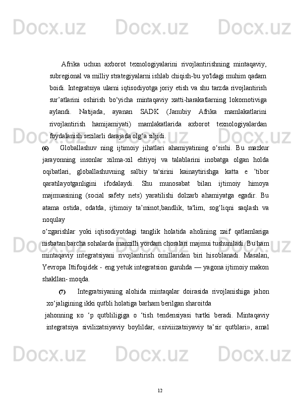 Afrika   uchun   axborot   texnologiyalarini   rivojlantirishning   mintaqaviy,
subregional va milliy strategiyalarni ishlab chiqish-bu yo'ldagi muhim qadam
boidi.   Integratsiya   ularni   iqtisodiyotga   joriy   etish   va   shu   tarzda   rivojlantirish
sur ’ atlarini   oshirish   bo ‘ yicha   mintaqaviy   xatti - harakatlarning   lokomotiviga
aylandi .   Natijada ,   ayanan   SADK   ( Janubiy   Afrika   mamlakatlarini
rivojlantirish   hamijamiyati )   mamlakatlarida   axborot   texnologiyalardan
foydalanish   sezilarli   darajada   olg ‘ a   siljidi .
(6) Globallashuv   ning   ijtimoiy   jihatlari   ahamiyatining   o‘sishi.   Bu   mazkur
jarayonning   insonlar   xilma-xil   ehtiyoj   va   talablarini   inobatga   olgan   holda
oqibatlari,   globallashuvning   salbiy   ta'sirini   kainaytirishga   katta   e   ’tibor
qaratilayotganligini   ifodalaydi.   Shu   munosabat   bilan   ijtimoiy   himoya
majmuasining   (social   safety   nets)   yaratilishi   dolzarb   ahamiyatga   egadir.   Bu
atama   ostida,   odatda,   ijtimoiy   ta’minot,bandlik,   ta'lirn,   sog‘liqni   saqlash   va
noqulay 
o‘zgarishlar   yoki   iqtisodiyotdagi   tanglik   holatida   aholining   zaif   qatlamlariga
nisbatan barcha sohalarda manzilli yordam choralari majmui tushuniladi. Bu ham
mintaqaviy   integratsiyani   rivojlantirish   omillaridan   biri   hisoblanadi.   Masalan,
Yevropa Ittifoqidek - eng yetuk integratsion guruhda — yagona ijtimoiy makon
shakllan- moqda.
(7) Integratsiyaning   alohida   mintaqalar   doirasida   rivojlanishiga   jahon
xo‘jaligining ikki qutbli holatiga barham berilgan sharoitda 
jahonning   ко   ‘p   qutbliligiga   о   ‘tish   tendensiyasi   turtki   beradi.   Mintaqaviy
integratsiya   sivilizatsiyaviy   boylildar,   «siviiizatsiyaviy   ta’sir   qutblari»,   amal
12 