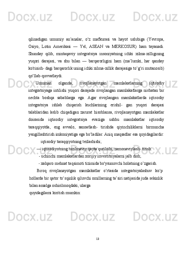 qilinadigan   umumiy   an’analar,   o‘z   mafkurasi   va   hayot   uslubiga   (Yevropa,
Osiyo,   Lotin   Amerikasi   —   Yel,   ASEAN   va   MERKOSUR)   ham   tayanadi.
Shunday   qilib,   mintaqaviy   integratsiya   insoniyatning   ichki   xilma-xilligining
yuqori   darajasi,   va   shu   bilan   —   barqarorligini   ham   (ma’lumki,   har   qanday
ko'rinish- dagi barqarorlik uning ichki xilma-xillik darajasiga to‘g‘ri mutanosib)
qo‘llab-quvvatlaydi.
Umuman   olganda,   rivojlanayotgan   mamlakatlarning   iqtisodiy
integratsiyaga   intilishi  yuqori  darajada  rivojlangan  mamlakatlarga  nisbatan   bir
nechta   boshqa   sabablarga   ega.   Agar   rivojlangan   mamlakatlarda   iqtisodiy
integratsiya   ishlab   chiqarish   kuchlarining   erishil-   gan   yuqori   darajasi
talablaridan   kelib   chiqadigan   zarurat   hisoblansa,   rivojlanayotgan   mamlakatlar
doirasida   iqtisodiy   integratsiya   evaziga   ushbu   mamlakatlar   iqtisodiy
taraqqiyotda,   eng   avvalo,   sanoatlash-   tirishda   qiyinchiliklarni   birmuncha
yengillashtirish imkoniyatiga ega bo‘ladilar. Aniq maqsadlar esa quyidagilardir:
iqtisodiy taraqqiyotning tezlashishi;
— iqtisodiyotning tuzilmaviy qayta qurilishi, zamonaviylash- tirish:
- uchinchi mamlakatlardan xorijiy investitsiyalarni jalb dish;
            - xalqaro mehnat taqsimoti tizimida bo'ysunuvchi holatning o’zgarish.
Biroq   rivojlanayotgan   mamlakatlar   o‘rtasida   integratsiyalashuv   ko‘p
hollarda bir qator to‘sqinlik qiluvchi omillarning ta’siri natijasida juda sekinlik
bilan amalga oshirilmoqdaki, ularga 
quyidagilami kiritish mumkin:
13 
