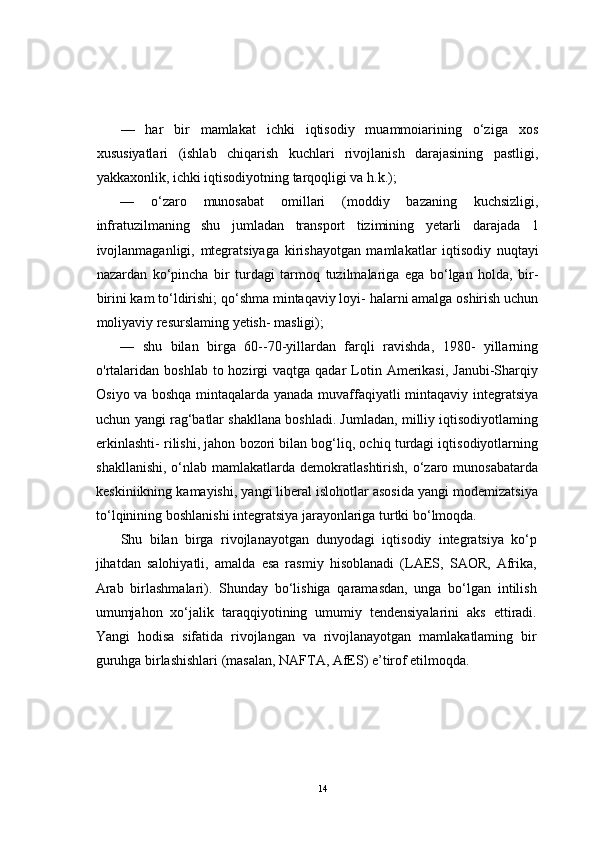 —   har   bir   mamlakat   ichki   iqtisodiy   muammoiarining   o‘ziga   xos
xususiyatlari   (ishlab   chiqarish   kuchlari   rivojlanish   darajasining   pastligi,
yakkaxonlik, ichki iqtisodiyotning tarqoqligi va h.k.);
—   o‘zaro   munosabat   omillari   (moddiy   bazaning   kuchsizligi,
infratuzilmaning   shu   jumladan   transport   tizimining   yetarli   darajada   1
ivojlanmaganligi,   mtegratsiyaga   kirishayotgan   mamlakatlar   iqtisodiy   nuqtayi
nazardan   ko‘pincha   bir   turdagi   tarmoq   tuzilmalariga   ega   bo‘lgan   holda,   bir-
birini kam to‘ldirishi; qo‘shma mintaqaviy loyi- halarni amalga oshirish uchun
moliyaviy resurslaming yetish- masligi);
—   shu   bilan   birga   60--70-yillardan   farqli   ravishda,   1980-   yillarning
o'rtalaridan  boshlab  to hozirgi   vaqtga qadar   Lotin  Amerikasi,  Janubi-Sharqiy
Osiyo va boshqa mintaqalarda yanada muvaffaqiyatli mintaqaviy integratsiya
uchun yangi rag‘batlar shakllana boshladi. Jumladan, milliy iqtisodiyotlaming
erkinlashti- rilishi, jahon bozori bilan bog‘liq, ochiq turdagi iqtisodiyotlarning
shakllanishi,  o‘nlab mamlakatlarda  demokratlashtirish,  o‘zaro  munosabatarda
keskiniikning kamayishi, yangi liberal islohotlar asosida yangi modemizatsiya
to‘lqinining boshlanishi integratsiya jarayonlariga turtki bo‘lmoqda.
Shu   bilan   birga   rivojlanayotgan   dunyodagi   iqtisodiy   integratsiya   ko‘p
jihatdan   salohiyatli,   amalda   esa   rasmiy   hisoblanadi   (LAES,   SAOR,   Afrika,
Arab   birlashmalari).   Shunday   bo‘lishiga   qaramasdan,   unga   bo‘lgan   intilish
umumjahon   xo‘jalik   taraqqiyotining   umumiy   tendensiyalarini   aks   ettiradi.
Yangi   hodisa   sifatida   rivojlangan   va   rivojlanayotgan   mamlakatlaming   bir
guruhga birlashishlari (masalan, NAFTA, AfES) e’tirof etilmoqda.
14 