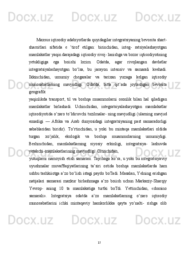 Maxsus iqtisodiy adabiyotlarda quyidagilar integratsiyaning bevosita shart-
sharoitlari   sifatida   e   ’tirof   etilgan:   birinchidan,   integ-   ratsiyalashayotgan
mamlakatlar yaqin darajadagi iqtisodiy rivoj- lanishga va bozor iqtisodiyotining
yetukligiga   ega   boiishi   lozim.   Odatda,   agar   rivojlangan   davlatlar
integratsiyalashayotgan   bo‘lsa,   bu   jarayon   intensiv   va   samarali   keehadi.
Ikkinchidan,   umumiy   chegaralar   va   tarixan   yuzaga   kelgan   iqtisodiy
munosabatlarning   mavjudligi.   Odatda,   bitta   qit’ada   joylashgan   bevosita
geografik 
yaqinlikda   transport,   til   va   boshqa   muammolarni   osonlik   bilan   hal   qiladigan
mamlakatlar   birlashadi.   Uchinchidan,   integratsiyalashayotgan   mamlakatlar
iqtisodiyotida o‘zaro to‘ldiruvchi tuzilmalar- ning mavjudligi (ularning mavjud
emasligi   —   Afrika   va   Arab   dunyosidagi   integratsiyaning   past   samaradorligi
sabablaridan   biridir).   To‘rtinchidan,   u   yoki   bu   mintaqa   mamlakatlari   oldida
turgan   xo‘jalik,   ekologik   va   boshqa   muammolarning   umumiyligi.
Beshincbidan,   mamlakatlaming   siyosiy   erkinligi,   integratsiya-   lashuvda
yetakchi-mamlakatlarining mavjudligi. Oltinchidan, 
yutuqlarni namoyish etish samarasi. Tajribaga ko‘ra, u yoki bu integratsiyaviy
uyushmalar   muvaffaqiyatlarining   ta’siri   ostida   boshqa   mamlakatlarda   ham
ushbu tashkiiotga a’zo bo‘lish istagi paydo boTadi. Masalan, Yelning erishgan
natijalari   samarasi   mazkur   birlashmaga   a’zo   boiish   uchun   Markaziy-Sharqiy
Yevrop-   aning   10   ta   mamlakatiga   turtki   boTdi.   Yettinchidan,   «domino
samarali».   Integratsiya   odatda   a’zo   mamlakatlaming   o‘zaro   iqtisodiy
munosabatlarini   ichki   mintaqaviy   hamkorlikka   qayta   yo‘nalti-   rishga   olib
15 
