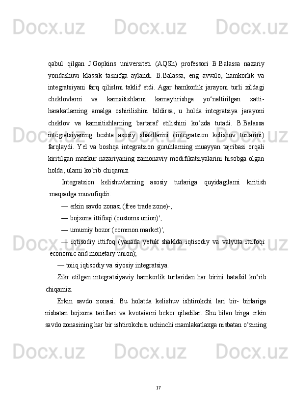 qabul   qilgan   J.Gopkins   universiteti   (AQSh)   professori   B.Balassa   nazariy
yondashuvi   klassik   tasnifga   aylandi.   B.Balassa,   eng   avvalo,   hamkorlik   va
integratsiyani   farq   qilislmi   taklif   etdi.   Agar   hamkorlik   jarayoni   turli   xildagi
cheklovlarni   va   kamsitishlarni   kamaytirishga   yo‘naltirilgan   xatti-
harakatlarning   amalga   oshirilishini   bildirsa,   u   holda   integratsiya   jarayoni
cheklov   va   kamsitishlarning   bartaraf   etilishini   ko‘zda   tutadi.   B.Balassa
integratsiyaning   beshta   asosiy   shakllarini   (integratsion   kelishuv   turlarini)
farqlaydi.   Yel   va   boshqa   integratsion   guruhlarning   muayyan   tajribasi   orqali
kiritilgan   mazkur   nazariyaning   zamonaviy   modifikatsiyalarini   hisobga   olgan
holda, ularni ko‘rib chiqamiz.
Integratsion   kelishuvlarning   asosiy   turlariga   quyidagilami   kiritish
maqsadga muvofiqdir:
— erkin savdo zonasi (free trade zone)-,
— bojxona ittifoqi (customs union)',
— umumiy bozor (common market)',
—   iqtisodiy   ittifoq   (yanada   yetuk   shaklda   iqtisodiy   va   valyuta   ittifoqi:
economic and monetary union);
— toiiq iqtisodiy va siyosiy integratsiya.
Zikr   etilgan   integratsiyaviy   hamkorlik   turlaridan   har   birini   batafsil   ko‘rib
chiqamiz.
Erkin   savdo   zonasi.   Bu   holatda   kelishuv   ishtirokchi   lari   bir-   birlariga
nisbatan   bojxona   tariflari   va   kvotaiarni   bekor   qiladilar.   Shu   bilan   birga   erkin
savdo zonasining har bir ishtirokchisi uchinchi mamlakatlaxga nisbatan o‘zining
17 