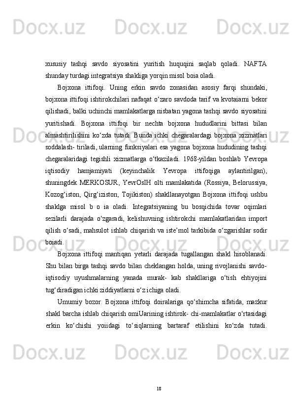 xususiy   tashqi   savdo   siyosatini   yuritish   huquqini   saqlab   qoladi.   NAFTA
shunday turdagi integratsiya shakliga yorqin misol boia oladi.
Bojxona   ittifoqi.   Uning   erkin   savdo   zonasidan   asosiy   farqi   shundaki,
bojxona ittifoqi ishtirokchilari nafaqat o‘zaro savdoda tarif va kvotaiarni bekor
qilishadi, balki uchinchi mamlakatlarga nisbatan yagona tashqi savdo siyosatini
yuritishadi.   Bojxona   ittifoqi   bir   nechta   bojxona   hududlarini   bittasi   bilan
almashtirilishini   ko‘zda   tutadi.   Bunda   ichki   chegaralardagi   bojxona   xizmatlari
soddalash- tiriladi, ularning funksiyalari esa yagona bojxona hududining tashqi
chegaralaridagi   tegishli   xizmatlarga   o‘tkaziladi.   1968-yildan   boshlab   Yevropa
iqtisodiy   hamjamiyati   (keyinchalik   Yevropa   ittifoqiga   aylantirilgan),
shuningdek   MERKOSUR,   YevrOsIH   olti   mamlakatida   (Rossiya,   Belorussiya,
Kozog‘iston,   Qirg‘iziston,   Tojikiston)   shakllanayotgan   Bojxona   ittifoqi   ushbu
shaklga   misol   b   o   ia   oladi.   Integratsiyaning   bu   bosqichida   tovar   oqimlari
sezilarli   darajada   o‘zgaradi,   kelishuvning   ishtirokchi   mamlakatlaridan   import
qilish o‘sadi, mahsulot  ishlab chiqarish va iste’mol tarkibida o‘zgarishlar sodir
boiadi.
Bojxona   ittifoqi   mantiqan   yetarli   darajada   tugallangan   shakl   hisoblanadi.
Shu bilan birga tashqi savdo bilan cheklangan holda, uning rivojlanishi savdo-
iqtisodiy   uyushmalarning   yanada   murak-   kab   shakllariga   o‘tish   ehtiyojini
tug‘diradigan ichki ziddiyatlarni o‘z ichiga oladi.
Umumiy   bozor.   Bojxona   ittifoqi   doiralariga   qo‘shimcha   sifatida,   mazkur
shakl barcha ishlab chiqarish omiUarining ishtirok- chi-mamlakatlar o‘rtasidagi
erkin   ko‘chishi   yoiidagi   to‘siqlarning   bartaraf   etilishini   ko‘zda   tutadi.
18 